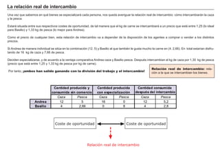 La relación real de intercambio
Una vez que sabemos en qué bienes se especializará cada persona, nos queda averiguar la relación real de intercambio: cómo intercambiarán la caza
y la pesca.
Estará situada entre sus respectivos costes de oportunidad, de tal manera que el kg de carne se intercambiará a un precio que esté entre 1,25 (lo ideal
para Basilio) y 1,33 kg de pesca (lo mejor para Andrea).
Como el precio de cualquier bien, esta relación de intercambio va a depender de la disposición de los agentes a comprar o vender a los distintos
precios.
Si Andrea de manera individual se sitúa en la combinación (12. 5) y Basilio al que también le gusta mucho la carne en (4. 2,66). En total estarían disfru-
tando de 16 kg de caza y 7,66 de pesca.
Deciden especializarse, y de acuerdo a la ventaja comparativa Andrea caza y Basilio pesca. Después intercambian el kg de caza por 1,30 kg de pesca
(precio que está entre 1,25 y 1,33 kg de pesca por kg de carne).
Por tanto, ¡ambos han salido ganando con la división del trabajo y el intercambio!
Relación real de intercambio: rela-
ción a la que se intercambian los bienes.
Relación real de intercambio
Coste de oportunidad Coste de oportunidad
Caza Pesca Caza Pesca Caza Pesca
Andrea 12 5 16 0 12 5,2
Basilio 4 2,66 0 8 4 2,8
Cantidad producida y
consumida sin comercio
Cantidad producida
con especialización
Cantidad consumida
después del intercambio
 