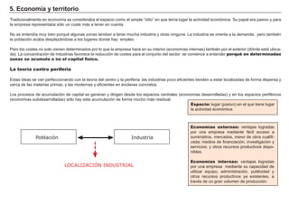 5. Economía y territorio
Tradicionalmente en economía se consideraba el espacio como el simple “sitio” en que tenía lugar la actividad económica. Su papel era pasivo y para
la empresa representaba sólo un coste más a tener en cuenta.
No se entendía muy bien porqué algunas zonas tendían a tener mucha industria y otras ninguna. La industria se orienta a la demanda, pero también
la población acaba desplazándose a los lugares donde hay empleo.
Pero los costes no solo vienen determinados por lo que la empresa hace en su interior (economías internas) también por el exterior (dónde está ubica-
da). La concentración de industrias favorece la reducción de costes para el conjunto del sector: se comience a entender porqué en determinadas
zonas se acumula o no el capital físico.
La teoría centro periferia
Estas ideas se van perfeccionando con la teoría del centro y la periferia: las industrias poco eficientes tienden a estar localizadas de forma dispersa y
cerca de las materias primas, y las modernas y eficientes en enclaves concretos.
Los procesos de acumulación de capital se generan y dirigen desde los espacios centrales (economías desarrolladas) y en los espacios periféricos
(economías subdesarrolladas) sólo hay esta acumulación de forma mucho más residual.
Espacio: lugar (pasivo) en el que tiene lugar
la actividad económica.
Economías externas: ventajas logradas
por una empresa mediante fácil acceso a
suministros, mercados, mano de obra cualifi-
cada; medios de financiación, investigación y
servicios; y otros recursos productivos dispo-
nibles.
Economías internas: ventajas logradas
por una empresa mediante su capacidad de
utilizar equipo, administración, publicidad y
otros recursos productivos ya existentes, a
través de un gran volumen de producción.
LOCALIZACIÓN INDUSTRIAL
Población Industria
 