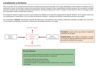 Localización y territorio
Pero en los años 70 se constató que economías sin dotaciones de recursos naturales como Japón destacaban a nivel mundial en industrias como la
construcción naval o la siderurgia, países de la denominada “periferia” lograban crecer y desarrollarse mediante procesos de acumulación de capital
productivo mientras otros quedaban totalmente descolgados, importantes regiones del “centro” entraban en claro declive y otras sin embargo mostra-
ban importantes niveles de desarrollo económico.
El concepto de “espacio” explica muy poco lo que sucede en la realidad, por lo que toma protagonismo la idea de “territorio”. Es un espacio social, que
va a desempeñar un papel activo y con una serie de elementos sociales y culturales que afectan al desarrollo económico de la región.
Así, los llamados “actores” del territorio (conjunto de instituciones tanto públicos como privadas y elementos culturales y sociales) van a promover
o no el arraigo de empresas y el aumento o disminución del capital productivo en la región.
Territorio: espacio activo que afecta al desarrollo
económico de la región.
Instituciones: usos, hábitos, costumbres y normas
por los que se rigen las relaciones sociales y económi-
cas entre los miembros de un grupo.
El caso africano
Uno de los principales factores que impiden a muchos países pobres del continente
africano desarrollarse es el grave deterioro institucional:
- Corrupción extrema de cargos públicos.
- Imposibilidad de garantizar la ley el orden.
- Ausencia de respeto a la propiedad privada, desincentiva el ahorro y la creación
de riqueza..
Territorio
(activo)
Actores
(instituciones)
Espacio
(pasivo)
LOCALIZACIÓN INDUSTRIAL
Desarrollo regional
 