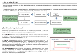 La productividad es el producto por factor, la eficiencia con la que los materiales de los que se parte se transforman en producto: lo bueno que se es
haciendo las cosas.
A mayor producción por hora, más disponibilidad de bienes para satisfacer más necesidades, lo que aumenta el bienestar de la sociedad. Los países
desarrollados disfrutan de un alto nivel de vida por la elevada productividad de su trabajo.
La productividad del trabajo
es importante porque deter-
mina el nivel de vida que
puede alcanzar un país.
2. La productividad
¿Qué determina la productividad?
La inversión en capital físico, en capital humano, en investigación y desarrollo, y la eficacia
de las instituciones determinan el crecimiento de la productividad.
El capital físico son las máquinas, herramientas…”el factor de producción producido por
el hombre”, y está muy relacionado con la evolución de la tecnología, que depende de la
investigación, el desarrollo y la innovación (I+D+i).
El capital humano aumenta con la especialización, la formación, la experiencia y el
desarrollo de habilidades.Para que capital físico y capital humano den sus máximos frutos
deben estar en sintonía, ya que la eficiencia en la utilización de mejores medios de
capital físico está condicionada por el nivel de formación de las personas que los utilizan y
su capacidad de esfuerzo y organización.
Las instituciones son mucho más que los organismos públicos y privados, es la forma
en la que se relacionan las personas, con sus hábitos buenos y malos. Existen muchas
sociedades dotadas de una gran riqueza de factores productivos que no logran salir de la
pobreza por defectos de carácter institucional.
Productividad Sociedad + rica
Nuevos trabajosNuevas necesidadesBienestar
+ bienes
- recursos
de
A largo plazo,
la productividad lo es todo.
J. M. Keynes
Productividad
Capital físico Capital humano
I+D+i Instituciones
En Europa, en términos reales
se ha multiplicado por 10.
Somos 10 veces más ricos.
 