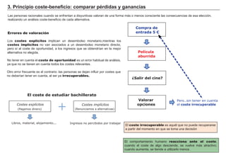 3. Principio coste-beneficio: comparar pérdidas y ganancias
Las personas racionales cuando se enfrentan a disyuntivas valoran de una forma más o menos consciente las consecuencias de esa elección,
realizando un análisis coste-beneficio de cada alternativa.
El coste irrecuperable es aquél que no puede recuperarse
a partir del momento en que se toma una decisión
Errores de valoración
Los costes explícitos implican un desembolso monetario,mientras los
costes implícitos no van asociados a un desembolso monetario directo,
pero sí al coste de oportunidad, a los ingresos que se obtendrían en la mejor
alternativa no elegida.
No tener en cuenta el coste de oportunidad es un error habitual de análisis,
ya que no se tienen en cuenta todos los costes relevantes.
Otro error frecuente es el contrario: las personas se dejan influir por costes que
no deberían tener en cuenta, al ser ya irrecuperables.
El comportamiento humano reacciona ante el coste,
cuando el coste de algo desciende, se vuelve más atractivo;
cuando aumenta, se tiende a utilizarlo menos .
(Pagamos dinero)
Costes explícitos
Libros, material, alojamiento... Ingresos no percibidos por trabajar
Costes implícitos
(Renunciamos a alternativas)
El coste de estudiar bachillerato
+
Compra de
entrada 5 €
Película
aburrida
¿Salir del cine?
Valorar
opciones
Pero..sin tener en cuenta
el coste irrecuperable
 