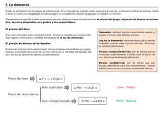 Basilio es un fanático de los juegos de videoconsola. En su decisión de cuántos juegos comprará al mes van a intervenir multitud de factores, desde
si tiene a la vista una competición de videojuegos o si sus padres le recortan la paga por no aprobar un examen.
Plantearemos un sencillo modelo suponiendo que esta demanda mensual dependerá de: el precio del juego, el precio de bienes relaciona-
dos, su renta disponible, sus gustos y las expectativas.
Demanda: cantidad que los consumidores quieren y
pueden comprar a los distintos precios.
Ley de la demanda: manteniéndose todo lo demás
constante, cuando sube el precio del bien, disminuye
su cantidad demandada
Bienes complementarios: par de bienes que se
consumen conjuntamente. Cuando sube el precio de
uno, disminuye la demanda del los dos.
Bienes sustitutivos: par de bienes que son
mutuas alternativas para los consumidores. Cuando
sube el precio de uno, aumenta la demanda del otro.
1. La demanda
El precio del bien
Si el precio del juego sube, comprará menos. Si baja es probable que compre más.
Esta relación entre precio y cantidad demandada es la ley de demanda.
El precio de bienes relacionados
Si aumenta el precio de la videoconsola, menos personas demandarán sus juegos.
Cuando el aumento del precio de un bien disminuye la cantidad demandada del
otro, los dos se denominan bienes complementarios.
Qd x
Ʃ
Precio del bien Ʃ 3 [
Qd xƩ 3EV
Precio de otros bienes
Bien sustitutivo
Bien complementario Qd x
Ʃ
Ʃ 3EF
Ʃ
Móvil - Batería
Cine - Teatro
 