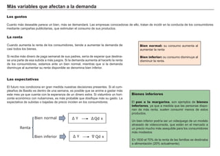 Los gustos
Cuanto más deseable parece un bien, más se demandará. Las empresas conocedoras de ello, tratan de incidir en la conducta de los consumidores
mediante campañas publicitarias, que estimulan el consumo de sus productos.
Bien normal: su consumo aumenta al
aumentar la renta
Bien inferior: su consumo disminuye al
disminuir la renta.
Más variables que afectan a la demanda
La renta
Cuando aumenta la renta de los consumidores, tiende a aumentar la demanda de
casi todos los bienes.
Si recibe más dinero de paga semanal de sus padres, sería de esperar que destina-
se una parte de esa subida a más juegos. Si la demanda aumenta al hacerlo la renta
de los consumidores, estamos ante un bien normal, mientras que si la demanda
disminuye al aumentar su renta disponible se denomina bien inferior.
Las expectativas
El futuro nos condiciona en gran medida nuestras decisiones presentes. Si el cum-
pleaños de Basilio es dentro de una semana, es posible que se anime a gastar más
este mes ya que cuenta con la esperanza de un dinero extra. Si vislumbra un hori-
zonte económico con nubarrones, es más probable que dosifique más su gasto. La
expectativa de subidas o bajadas de precio inciden en los consumidores.
Bienes inferiores
El pan o la margarina, son ejemplos de bienes
inferiores, ya que a medida que las personas dispo-
nen de más renta, suelen consumir menos de estos
productos.
Un bien inferior podría ser un videojuego de un modelo
atrasado de videoconsola, que están en el mercado a
un precio mucho más asequible para los consumidores
más modestos
En 1830 el 70% de la renta de las familias se destinaba
a alimentación (20% actualmente).
Renta
Qd xƩ Bien normal
Bien inferior Qd x
Ʃ
Ʃ 
Ʃ
 
