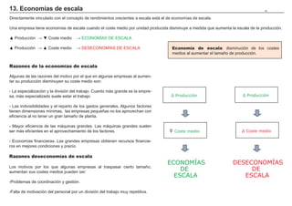 13. Economías de escala                                                                                                           79


Directamente vinculado con el concepto de rendimientos crecientes a escala está el de economías de escala.

Una empresa tiene economías de escala cuando el coste medio por unidad producida disminuye a medida que aumenta la escala de la producción.

Ÿ 3URGXFFLyQ ĺ ź RVWH PHGLR         ĺ (2120Ë$6 '( (6$/$

Ÿ 3URGXFFLyQ ĺ Ÿ RVWH PHGLR         ĺ '(6(2120Ë$6 '( (6$/$                        Economía de escala: disminución de los costes
                                                                                     medios al aumentar el tamaño de producción.


Razones de la economías de escala

$OJXQDV GH ODV UD]RQHV GHO PRWLYR SRU HO TXH HQ DOJXQDV HPSUHVDV DO DXPHQ-
tar su producción disminuyen su coste medio son:

 /D HVSHFLDOL]DFLyQ  OD GLYLVLyQ GHO WUDEDMR XDQWR PiV JUDQGH HV OD HPSUH-
VD PiV HVSHFLDOL]DGR VXHOH HVWDU HO WUDEDMR                                       Ʃ 3URGXFFLyQ                      Ʃ 3URGXFFLyQ

 /DV LQGLYLVLELOLGDGHV  HO UHSDUWR GH ORV JDVWRV JHQHUDOHV $OJXQRV IDFWRUHV
tienen dimensiones mínimas, las empresas pequeñas no los aprovechan con
HILFLHQFLD DO QR WHQHU XQ JUDQ WDPDxR GH SODQWD

 0DRU HILFLHQFLD GH ODV PiTXLQDV JUDQGHV /DV PiTXLQDV JUDQGHV VXHOHQ            Ʃ
VHU PiV HILFLHQWHV HQ HO DSURYHFKDPLHQWR GH ORV IDFWRUHV                              Coste medio                    Ʃ RVWH PHGLR

 (FRQRPtDV ILQDQFLHUDV /DV JUDQGHV HPSUHVDV REWLHQHQ UHFXUVRV ILQDQFLH-
URV HQ PHMRUHV FRQGLFLRQHV  SUHFLR

Razones deseconomías de escala
                                                                                  ECONOMÍAS                      DESECONOMÍAS
/RV PRWLYRV SRU ORV TXH DOJXQDV HPSUHVDV DO WUDVSDVDU FLHUWR WDPDxR
aumentan sus costes medios pueden ser:
                                                                                      DE                              DE
                                                                                    ESCALA                          ESCALA
3UREOHPDV GH FRRUGLQDFLyQ  JHVWLyQ

)DOWD GH PRWLYDFLyQ GHO SHUVRQDO SRU XQ GLYLVLyQ GHO WUDEDMR PX UHSHWLWLYD
 