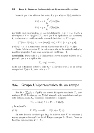 84 Tema 2. Teoremas fundamentales de Ecuaciones diferenciales
Veamos que A es abierto. Sean a ∈ A y q = Y (a) = Z(a), entonces
Y (t) = q +
t
a
F[Y (s)]ds,
Z(t) = q +
t
a
F[Z(s)]ds,
por tanto en el entorno de a, (a− , a+ ), tal que [a− , a+ ] = I1 ⊂ I∩J y
el compacto K = Y (I1)∪Z(I1), en el que F es lipchiciana con constante
k, tendremos —considerando la norma del m´aximo en Rn
— que,
Y (t) − Z(t) ≤ k | t − a | sup{ Y (s) − Z(s) : a ≤ s ≤ t},
y si k | t − a |< 1, tendremos que en un entorno de a, Y (t) = Z(t).
Basta deﬁnir entonces X, de la forma obvia, en la uni´on de todos los
posibles intervalos I que sean soluci´on del problema.
Deﬁnici´on. Para cada p ∈ U llamaremos curva integral m´axima de D
pasando por p a la aplicaci´on
Xp : I(p) −−→ U,
dada por el teorema anterior, para t0 = 0. Diremos que D es un campo
completo si I(p) = R, para cada p ∈ U.
2.5. Grupo Uniparam´etrico de un campo
Sea D = fi∂i ∈ DL(U) con curvas integrales m´aximas Xp para
cada p ∈ U. Si denotamos con I(p) el intervalo abierto m´aximo en el que
est´a deﬁnida cada Xp, podremos considerar el conjunto
WD = {(t, p) ∈ R × U : t ∈ I(p)},
y la aplicaci´on
(2.2) X : WD −−→ U , X(t, p) = Xp(t).
En esta lecci´on veremos que WD es abierto, que X es continua y
que es grupo uniparam´etrico local. Empecemos por lo ´ultimo. Como es
habitual denotaremos F = (fi).
 