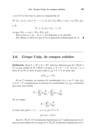2.6. Grupo Unip. de campos subidos 89
y en ´el X es de clase k, pues es composici´on de
H : (t1 −δ1, t1 +δ1)×Vz −−→ (−δ1, δ1)×Vp, H(t1 +s, q) = (s, X(t1, q)),
y de
X : (−δ1, δ1) × Vp −−→ U,
ya que X(t1 + s, q) = X(s, X(t1, q)).
Pero como t0 ∈ (t1 − δ1, t1 + δ1) llegamos a un absurdo.
Por ´ultimo es f´acil ver que D es el generador inﬁnitesimal de X.
2.6. Grupo Unip. de campos subidos
Deﬁnici´on. Sean U ⊂ Rn
y V ⊂ Rm
abiertos. Diremos que E ∈ D0(U ×
V ) es una subida de D ∈ D0(U), si para π: U × V −→ U, π(x, y) = x, π
lleva E en D, es decir si para cada (x, y) ∈ U × V se tiene que
π∗E(x,y) = Dx.
Si en U tenemos un sistema de coordenadas (xi) y en V otro (yj)
y en U × V consideramos el sistema de coordenadas (xi, yj), tendremos
que para una subida
E =
n
i=1
gi
∂
∂xi
+
m
j=1
gn+j
∂
∂yj
,
de un campo
D =
n
i=1
fi
∂
∂xi
,
se tiene que para i = 1, . . . , n y (x, y) ∈ U × V
gi(x, y) = fi(x).
Sea E ∈ DU (U×V ) localmente lipchiciano en V uniformemente en U,
que sea una subida de un campo D ∈ DL(U) localmente lipchiciano en U.
 