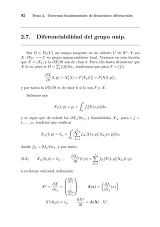 92 Tema 2. Teoremas fundamentales de Ecuaciones diferenciales
2.7. Diferenciabilidad del grupo unip.
Sea D ∈ Dk(U) un campo tangente en un abierto U de Rn
. Y sea
X : WD −→ U su grupo uniparam´etrico local. Veremos en esta lecci´on
que X = (Xi) y la ∂X/∂t son de clase k. Para ello basta demostrar que
X lo es, pues si D = fi∂/∂xi, tendremos que para F = (fi)
∂X
∂t
(t, p) = Xp(t) = F[Xp(t)] = F[X(t, p)],
y por tanto la ∂X/∂t es de clase k si lo son F y X.
Sabemos que
Xi(t, p) = pi +
t
0
fi[X(s, p)]ds,
y se sigue que de existir las ∂Xi/∂xj, y llam´andolas Xij, para i, j =
1, . . . , n, tendr´ıan que veriﬁcar
Xij(t, p) = δij +
t
0
[
n
k=1
fik[X(s, p)]Xkj(s, p)]ds,
donde fik = ∂fi/∂xk, y por tanto
(2.3) Xij(0, p) = δij ,
∂Xij
∂t
(t, p) =
n
k=1
fik[X(t, p)]Xkj(t, p)
´o en forma vectorial, deﬁniendo
Xj
=
∂X
∂xj
=




∂X1
∂xj
...
∂Xn
∂xj



 , A(x) =
∂fi
∂xj
(x)
Xj
(0, p) = ej,
∂Xj
∂t
= A(X) · Xj
.
 