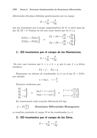 110 Tema 2. Teoremas fundamentales de Ecuaciones diferenciales
diferenciales del plano deﬁnidas gen´ericamente por un campo
D = f
∂
∂x
+ g
∂
∂y
,
que son invariantes por el grupo uniparam´etrico de E, es decir para las
que [E, D] = 0. Veamos en tal caso como tienen que ser f y g
E(Dx) = D(Ex)
E(Dy) = D(Ey)
⇒
Ef = Dh = f
∂h
∂x
+ g
∂h
∂y
Eg = Dk = f
∂k
∂x
+ g
∂k
∂y



.
1.- ED invariantes por el campo de las Homotecias.
E = x
∂
∂x
+ y
∂
∂y
.
En este caso tenemos que h = x y k = y, por lo que f y g deben
satisfacer
Ef = f , Eg = g.
Busquemos un sistema de coordenadas (u, v) en el que E = ∂/∂u,
por ejemplo
u = log x, v =
y
x
.
Entonces tendremos que
∂f
∂u
= f
∂g
∂u
= g



⇒
log f = u + φ1(v)
log g = u + φ2(v)
⇒
f = x · ψ
y
x
g = x · ϕ
y
x



.
En consecuencia toda ecuaci´on diferencial del tipo
y = H
y
x
–Ecuaciones Diferenciales Homogeneas–
se resuelven poniendo el campo D en las coordenadas (u, v).
2.- ED invariantes por el campo de los Giros.
E = −y
∂
∂x
+ x
∂
∂y
.
 