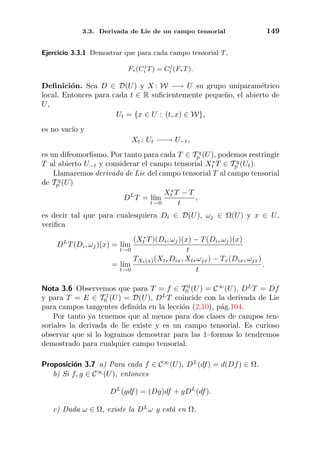 3.3. Derivada de Lie de un campo tensorial 149
Ejercicio 3.3.1 Demostrar que para cada campo tensorial T,
F∗(Cj
i T) = Cj
i (F∗T).
Deﬁnici´on. Sea D ∈ D(U) y X : W −→ U su grupo uniparam´etrico
local. Entonces para cada t ∈ R suﬁcientemente peque˜no, el abierto de
U,
Ut = {x ∈ U : (t, x) ∈ W},
es no vac´ıo y
Xt : Ut −−→ U−t,
es un difeomorﬁsmo. Por tanto para cada T ∈ T q
p (U), podemos restringir
T al abierto U−t y considerar el campo tensorial X∗
t T ∈ T q
p (Ut).
Llamaremos derivada de Lie del campo tensorial T al campo tensorial
de T q
p (U)
DL
T = l´ım
t→0
X∗
t T − T
t
,
es decir tal que para cualesquiera Di ∈ D(U), ωj ∈ Ω(U) y x ∈ U,
veriﬁca
DL
T(Di, ωj)(x) = l´ım
t→0
(X∗
t T)(Di, ωj)(x) − T(Di, ωj)(x)
t
= l´ım
t→0
TXt(x)(Xt∗Dix, Xt∗ωjx) − Tx(Dix, ωjx)
t
.
Nota 3.6 Observemos que para T = f ∈ T 0
0 (U) = C∞
(U), DL
T = Df
y para T = E ∈ T 1
0 (U) = D(U), DL
T coincide con la derivada de Lie
para campos tangentes deﬁnida en la lecci´on (2.10), p´ag.104.
Por tanto ya tenemos que al menos para dos clases de campos ten-
soriales la derivada de lie existe y es un campo tensorial. Es curioso
observar que si lo logramos demostrar para las 1–formas lo tendremos
demostrado para cualquier campo tensorial.
Proposici´on 3.7 a) Para cada f ∈ C∞
(U), DL
(df) = d(Df) ∈ Ω.
b) Si f, g ∈ C∞
(U), entonces
DL
(gdf) = (Dg)df + gDL
(df).
c) Dada ω ∈ Ω, existe la DL
ω y est´a en Ω.
 