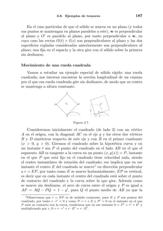 3.8. Ejemplos de tensores 187
En el caso particular de que el s´olido se mueva en un plano (y todos
sus puntos se mantengan en planos paralelos a este), w es perpendicular
al plano y O es paralelo al plano, por tanto perpendicular a w, en
cuyo caso las rectas O(t) + I(s) son perpendiculares al plano y las dos
superﬁcies regladas consideradas anteriormente son perpendiculares al
plano; una ﬁja en el espacio y la otra gira con el s´olido sobre la primera
sin deslizarse.
Movimiento de una rueda cuadrada
Vamos a estudiar un ejemplo especial de s´olido r´ıgido: una rueda
cuadrada; nos interesa encontrar la secci´on longitudinal de un camino
por el que esa rueda cuadrada gire sin deslizarse, de modo que su centro
se mantenga a altura constante.
A
B
C
E
D
1
2
E
x0
P
A
Figura 3.7.
Consideremos inicialmente el cuadrado (de lado 2) con un v´ertice
A en el origen, con la diagonal AC en el eje y y los otros dos v´ertices
B y D sim´etricos respecto de este eje y con B en el primer cuadrante
(x > 0, y > 0). Giremos el cuadrado sobre la hipot´etica curva y en
un instante t sea P el punto del cuadrado en el lado AB en el que el
segmento AB es tangente a la curva en un punto (x, y(x)) = P, instante
en el que P que est´a ﬁjo en el cuadrado tiene velocidad nula, siendo
el centro instant´aneo de rotaci´on del cuadrado; eso implica que en ese
instante el centro E del cuadrado se mueve3
en direcci´on perpendicular
a r = EP, por tanto como E se mueve horizontalmente, EP es vertical,
es decir que en cada instante el centro del cuadrado est´a sobre el punto
de contacto del cuadrado y la curva sobre la que gira. Adem´as como
se mueve sin deslizarse, el arco de curva entre el origen y P es igual a
AP = AQ − PQ = 1 − y , para Q el punto medio de AB ya que la
3Observemos que r = EP es de m´odulo constante, pues E y P son puntos del
cuadrado, por tanto r · r = 0 y como P = r + E y P = 0 en el instante en el que
P est´a en contacto con la curva, tendremos que en ese instante 0 = P = r + E y
multiplicando por r, 0 = r · r + r · E = r · E .
 