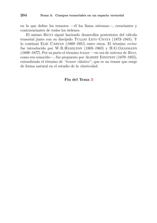 204 Tema 3. Campos tensoriales en un espacio vectorial
en la que deﬁne los tensores —´el los llama sistemas—, covariantes y
contravariantes de todos los ´ordenes.
El mismo Ricci sigui´o haciendo desarrollos posteriores del c´alculo
tensorial junto con su disc´ıpulo Tullio Levi–Civita (1873–1941). Y
lo continu´o Elie Cartan (1869–1951) entre otros. El t´ermino vector
fue introducido por W.R.Hamilton (1805–1865) y H.G.Grasmann
(1809–1877). Por su parte el t´ermino tensor —en vez de sistema de Ricci,
como era conocido—, fue propuesto por Albert Einstein (1879–1955),
extendiendo el t´ermino de “tensor el´astico”, que es un tensor que surge
de forma natural en el estudio de la elasticidad.
Fin del Tema 3
 