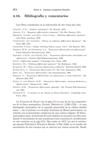 274 Tema 4. Campos tangentes lineales
4.16. Bibliograf´ıa y comentarios
Los libros consultados en la elaboraci´on de este tema han sido:
Apostol, T.M.: “An´alisis matem´atico”. Ed. Revert´e, 1972.
Arnold, V.I.: “Equations diﬀerentielles ordinaires”. Ed. Mir, Moscou, 1974.
Birkhoff, Garret and Rota, Gian–Carlo: “Ordinary diﬀerential equations”.
John Wiley and Sons, 1978.
Coddington and Levinson: “Theory of ordinary Diﬀerential Equations”. Mc-
Graw–Hill, 1955.
Crawford, F.S.Jr.: “Ondas. Berkeley Phisics course. Vol.3”. Ed. Revert´e. 1979.
Derrick, W.R. and Grossman, S.J.: “Ecuaciones diferenciales con aplicaciones”.
Fondo Educativo Interamericano, 1984.
Edwards, C.H.Jr. and Penney,D.E.: “Ecuaciones diferenciales elementales con
aplicaciones”. Prentice–Hall Hispanoamericana, 1986.
Flett: “Diﬀerential analysis”, Cambridge Univ. Press, 1980.
Hartman, Ph.: “Ordinary diﬀerential equations”. Ed. Birkhauser. 1982.
Hurewicz, W.: “Sobre ecuaciones diferenciales ordinarias”. Ediciones RIALP, 1966.
Mu˜noz Diaz, J.: “Ecuaciones diferenciales (I)”. Ed. Univ. Salamanca, 1982.
Ross, S.L.: “Ecuaciones diferenciales”. Ed. Interamericana. 1982.
Simmons, F.: “Ecuaciones diferenciales con aplicaciones y notas hist´oricas”. Ed.
McGraw–Hill, 1977.
Smale, S. and Hirsch, M.W.: “Ecuaciones diferenciales, sistemas din´amicos y
´algebra lineal”. Alianza Univ., 1983.
Spiegel, M.R.: “Ecuaciones diferenciales aplicadas”. Ed. Prentice Hall internacio-
nal, 1983.
Watson,G.N.: “A treatise on the Theory of Bessel Functions”. Cambridge Univ.
Press, 1944.
La Ecuaci´on de Bessel (ver la p´ag.248) es una de las mas importan-
tes de la f´ısica matem´atica. Daniel Bernoulli (1700–1782) —el mas
distinguido matem´atico de la segunda generaci´on de la c´elebre familia
suiza—, fue el primero en estudiar funciones de Bessel particulares, en
relaci´on con el movimiento oscilatorio de una cadena colgante. El f´ısico–
matem´atico suizo, Leonhard Euler tambi´en se encontr´o con ellas estu-
diando el movimiento de una membrana tensa (nosotros la estudiaremos
en este contexto en la p´ag.889). Mas tarde en 1817, las us´o el astr´ono-
mo alem´an Friedrich Wilhelm Bessel (1784–1846), en el estudio del
movimiento de tres cuerpos que se mueven por mutua atracci´on. Desde
 