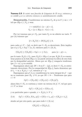 5.4. Funciones de Liapunov 289
Teorema 5.9 Si existe una funci´on de Liapunov de D en p, entonces p
es estable y si es estricta entonces es asint´oticamente estable.
Demostraci´on. Consideremos un entorno Up de p en U y un > 0
tal que B[p, ] ⊂ Up y sean
r = m´ın{ (x) : x − p = },
Vp = {x ∈ B(p, ) : (x) < r}.
Por (a) tenemos que p ∈ Vp, por tanto Vp es un abierto no vac´ıo. Y
por (b) tenemos que
( ◦ Xq) (t) = D [Xq(t)] ≤ 0,
para cada q ∈ U − {p}, es decir que ◦ Xq es decreciente. Esto implica
que si q ∈ Vp e I(q) = (α, β), entonces para t ∈ [0, β),
[Xq(t)] ≤ [Xq(0)] = (q) < r ≤ (x), para x − p = ,
por lo tanto Xq(t) ∈ Vp, pues Xq(t) ∈ B(p, ) ya que Xq[0, β) es conexo,
tiene puntos en la bola B(p, ) y no puede atravesar la esfera de esta bola
por la desigualdad anterior. Ahora por ser B[p, ] compacta tendremos
que β = ∞ y p es estable.
Supongamos ahora que D < 0 en U − {p}, es decir ◦ Xq es estric-
tamente decreciente. Por la compacidad de B[p, ], basta demostrar que
si tn → ∞ y Xq(tn) → p , entonces p = p.
Supongamos que p = p y consideremos la curva integral de p —que
no es constante pues Dp = 0, ya que D < 0—. Tendremos que para
s > 0
(p ) = [Xp (0)] > [Xp (s)] = [Xs(p )],
ahora bien ◦ Xs es continua y existe un entorno de p , V , tal que para
x ∈ V se tiene
(p ) > [Xs(x)] = [X(s, x)],
y en particular para n grande, x = Xq(tn) ∈ V y
(5.4) (p ) > [X(s, X(tn, q))] = [X(s + tn, q)] = [Xq(s + tn)].
siendo as´ı por otra parte, que para todo t ∈ (0, ∞)
[Xq(t)] > [Xq(tn)],
 