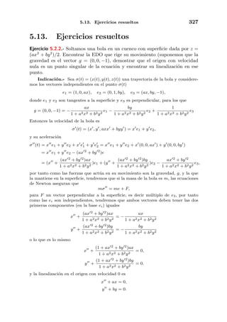 5.13. Ejercicios resueltos 327
5.13. Ejercicios resueltos
Ejercicio 5.2.2.- Soltamos una bola en un cuenco con superﬁcie dada por z =
(ax2
+ by2
)/2. Encontrar la EDO que rige su movimiento (suponemos que la
gravedad es el vector g = (0, 0, −1), demostrar que el origen con velocidad
nula es un punto singular de la ecuaci´on y encontrar su linealizaci´on en ese
punto.
Indicaci´on.- Sea σ(t) = (x(t), y(t), z(t)) una trayectoria de la bola y considere-
mos los vectores independientes en el punto σ(t)
e1 = (1, 0, ax), e2 = (0, 1, by), e3 = (ax, by, −1),
donde e1 y e2 son tangentes a la superﬁcie y e3 es perpendicular, para los que
g = (0, 0, −1) = −
ax
1 + a2x2 + b2y2
e1 −
by
1 + a2x2 + b2y2
e2 +
1
1 + a2x2 + b2y2
e3
Entonces la velocidad de la bola es
σ (t) = (x , y , axx + byy ) = x e1 + y e2,
y su aceleraci´on
σ (t) = x e1 + y e2 + x e1 + y e2 = x e1 + y e2 + x (0, 0, ax ) + y (0, 0, by )
= x e1 + y e2 − (ax 2
+ by 2
)e
= (x +
(ax 2 + by 2)ax
1 + a2x2 + b2y2
)e1 + (y +
(ax 2 + by 2)by
1 + a2x2 + b2y2
)e2 −
ax 2 + by 2
1 + a2x2 + b2y2
e3,
por tanto como las fuerzas que act´ua en su movimiento son la gravedad, g, y la que
la mantiene en la superﬁcie, tendremos que si la masa de la bola es m, las ecuaciones
de Newton aseguran que
mσ = me + F,
para F un vector perpendicular a la superﬁcie, es decir m´ultiplo de e3, por tanto
como las ei son independientes, tendremos que ambos vectores deben tener las dos
primeras componentes (en la base ei) iguales
x +
(ax 2 + by 2)ax
1 + a2x2 + b2y2
= −
ax
1 + a2x2 + b2y2
y +
(ax 2 + by 2)by
1 + a2x2 + b2y2
= −
by
1 + a2x2 + b2y2
o lo que es lo mismo
x +
(1 + ax 2 + by 2)ax
1 + a2x2 + b2y2
= 0,
y +
(1 + ax 2 + by 2)by
1 + a2x2 + b2y2
= 0.
y la linealizaci´on en el origen con velocidad 0 es
x + ax = 0,
y + by = 0.
 