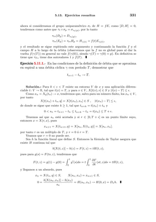5.13. Ejercicios resueltos 331
ahora si consideramos el grupo uniparam´etrico σt de H = fE, como [D, H] = 0,
tendremos como antes que τt ◦ σp = στt(p), por lo tanto
τt∗(Dp) = Dτt(p),
τt∗(Ep) = τt∗Hp = Hγ(t) = f(t)Eγ(t),
y el resultado se sigue repitiendo este argumento y continuando la funci´on f y el
campo H a lo largo de la ´orbita (observemos que la f no es global pues al dar la
vuelta f(γ(T)) en general no vale f(γ(0)), siendo γ(T) = γ(0) = p). En deﬁnitiva se
tiene que τT ∗ tiene dos autovalores 1 y f(T).
Ejercicio 5.11.1.- En las condiciones de la deﬁnici´on de ´orbita que se aproxima
en espiral a una ´orbita c´ıclica γ con per´ıodo T, demostrar que
tn+1 − tn → T.
Soluci´on.- Para 0 < < T existe un entorno V de x y una aplicaci´on diferen-
ciable t: V → R, tal que t(x) = T, y para v ∈ V , X[t(v), v] ∈ S y |t(v) − T| ≤ .
Como xn = Xq(tn) → x, tendremos que, salvo para un n´umero ﬁnito, los xn ∈ V ,
por tanto
X[t(xn) + tn, q] = X[t(xn), xn] ∈ S , |t(xn) − T| ≤ ,
de donde se sigue que existe k ≥ 1, tal que tn+k = t(xn) + tn y
0 < sn = tn+1 − tn ≤ tn+k − tn = t(xn) ≤ T + .
Tenemos as´ı que sn est´a acotada y si r ∈ [0, T + ] es un punto l´ımite suyo,
entonces x = X(r, x), pues
xn+1 = X(tn+1, q) = X[sn, X(tn, q)] = X[sn, xn].
por tanto r es un m´ultiplo de T, y r = 0 ´o r = T.
Veamos que r = 0 no puede ser.
Sea h la funci´on lineal que deﬁne S. Entonces la f´ormula de Taylor asegura que
existe H continua tal que
h[X(t, z)] − h(z) = F(t, z) = tH(t, z),
pues para g(s) = F(ts, z), tendremos que
F(t, z) = g(1) − g(0) =
1
0
g (s)ds = t
1
0
∂F
∂t
(st, z)ds = tH(t, z),
y llegamos a un absurdo, pues
xn = X(tn, q) ∈ S, X(sn, xn) = xn+1 ∈ S,
0 =
h[X(sn, xn)] − h(xn)
sn
= H(sn, xn) → H(0, x) = Dxh.
 