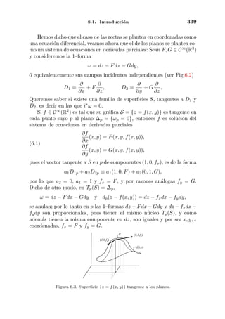 6.1. Introducci´on 339
Hemos dicho que el caso de las rectas se plantea en coordenadas como
una ecuaci´on diferencial, veamos ahora que el de los planos se plantea co-
mo un sistema de ecuaciones en derivadas parciales: Sean F, G ∈ C∞
(R3
)
y consideremos la 1–forma
ω = dz − Fdx − Gdy,
´o equivalentemente sus campos incidentes independientes (ver Fig.6.2)
D1 =
∂
∂x
+ F
∂
∂z
, D2 =
∂
∂y
+ G
∂
∂z
,
Queremos saber si existe una familia de superﬁcies S, tangentes a D1 y
D2, es decir en las que i∗
ω = 0.
Si f ∈ C∞
(R2
) es tal que su gr´aﬁca S = {z = f(x, y)} es tangente en
cada punto suyo p al plano ∆p = {ωp = 0}, entonces f es soluci´on del
sistema de ecuaciones en derivadas parciales
∂f
∂x
(x, y) = F(x, y, f(x, y)),
∂f
∂y
(x, y) = G(x, y, f(x, y)),
(6.1)
pues el vector tangente a S en p de componentes (1, 0, fx), es de la forma
a1D1p + a2D2p ≡ a1(1, 0, F) + a2(0, 1, G),
por lo que a2 = 0, a1 = 1 y fx = F, y por razones an´alogas fy = G.
Dicho de otro modo, en Tp(S) = ∆p,
ω = dz − Fdx − Gdy y dp(z − f(x, y)) = dz − fxdx − fydy,
se anulan; por lo tanto en p las 1–formas dz − Fdx − Gdy y dz − fxdx −
fydy son proporcionales, pues tienen el mismo n´ucleo Tp(S), y como
adem´as tienen la misma componente en dz, son iguales y por ser x, y, z
coordenadas, fx = F y fy = G.
z=f(x,y)
(1,0,fx)
p (0,1,fy)
Figura 6.3. Superﬁcie {z = f(x, y)} tangente a los planos.
 