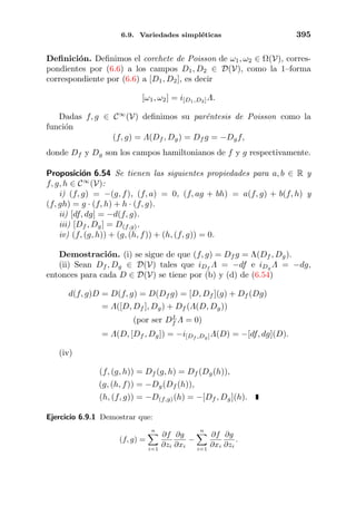 6.9. Variedades simpl´eticas 395
Deﬁnici´on. Deﬁnimos el corchete de Poisson de ω1, ω2 ∈ Ω(V), corres-
pondientes por (6.6) a los campos D1, D2 ∈ D(V), como la 1–forma
correspondiente por (6.6) a [D1, D2], es decir
[ω1, ω2] = i[D1,D2]Λ.
Dadas f, g ∈ C∞
(V) deﬁnimos su par´entesis de Poisson como la
funci´on
(f, g) = Λ(Df , Dg) = Df g = −Dgf,
donde Df y Dg son los campos hamiltonianos de f y g respectivamente.
Proposici´on 6.54 Se tienen las siguientes propiedades para a, b ∈ R y
f, g, h ∈ C∞
(V):
i) (f, g) = −(g, f), (f, a) = 0, (f, ag + bh) = a(f, g) + b(f, h) y
(f, gh) = g · (f, h) + h · (f, g).
ii) [df, dg] = −d(f, g).
iii) [Df , Dg] = D(f,g).
iv) (f, (g, h)) + (g, (h, f)) + (h, (f, g)) = 0.
Demostraci´on. (i) se sigue de que (f, g) = Df g = Λ(Df , Dg).
(ii) Sean Df , Dg ∈ D(V) tales que iDf
Λ = −df e iDg
Λ = −dg,
entonces para cada D ∈ D(V) se tiene por (b) y (d) de (6.54)
d(f, g)D = D(f, g) = D(Df g) = [D, Df ](g) + Df (Dg)
= Λ([D, Df ], Dg) + Df (Λ(D, Dg))
(por ser DL
f Λ = 0)
= Λ(D, [Df , Dg]) = −i[Df ,Dg]Λ(D) = −[df, dg](D).
(iv)
(f, (g, h)) = Df (g, h) = Df (Dg(h)),
(g, (h, f)) = −Dg(Df (h)),
(h, (f, g)) = −D(f,g)(h) = −[Df , Dg](h).
Ejercicio 6.9.1 Demostrar que:
(f, g) =
n
i=1
∂f
∂zi
∂g
∂xi
−
n
i=1
∂f
∂xi
∂g
∂zi
.
 