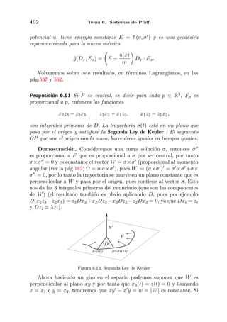 402 Tema 6. Sistemas de Pfaﬀ
potencial u, tiene energ´ıa constante E = h(σ, σ ) y es una geod´esica
reparametrizada para la nueva m´etrica
˜g(Dx, Ex) = E −
u(x)
m
Dx · Ex.
Volveremos sobre este resultado, en t´erminos Lagrangianos, en las
p´ag.537 y 562.
Proposici´on 6.61 Si F es central, es decir para cada p ∈ R3
, Fp es
proporcional a p, entonces las funciones
x2z3 − z2x3, z1x3 − x1z3, x1z2 − z1x2,
son integrales primeras de D. La trayectoria σ(t) est´a en un plano que
pasa por el origen y satisface la Segunda Ley de Kepler : El segmento
OP que une el origen con la masa, barre ´areas iguales en tiempos iguales.
Demostraci´on. Consideremos una curva soluci´on σ, entonces σ
es proporcional a F que es proporcional a σ por ser central, por tanto
σ×σ = 0 y es constante el vector W = σ×σ (proporcional al momento
angular (ver la p´ag.182) Ω = mσ×σ ), pues W = (σ×σ ) = σ ×σ +σ×
σ = 0, por lo tanto la trayectoria se mueve en un plano constante que es
perpendicular a W y pasa por el origen, pues contiene al vector σ. Esto
nos da las 3 integrales primeras del enunciado (que son las componentes
de W) (el resultado tambi´en es obvio aplicando D, pues por ejemplo
D(x2z3 −z2x3) = z3Dx2 +x2Dz3 −x3Dz2 −z2Dx3 = 0, ya que Dxi = zi
y Dzi = λxi).
A=s(t) B=s(t+r)
F
W
D
Figura 6.13. Segunda Ley de Kepler
Ahora haciendo un giro en el espacio podemos suponer que W es
perpendicular al plano xy y por tanto que x3(t) = z(t) = 0 y llamando
x = x1 e y = x2, tendremos que xy − x y = w = |W| es constante. Si
 