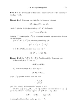 1.4. Campos tangentes 23
Nota 1.25 Lo mismo si F es de clase k+1 considerando todos los campos
de clase r ≤ k.
Ejercicio 1.4.2 Demostrar que entre los conjuntos de vectores
{DF
p ∈ TF (p)(E1) : p ∈ V },
con la propiedad de que para cada f ∈ C∞
(U), la funci´on
p ∈ V −−→ DF
p f ∈ R,
est´a en C∞
(V ) y el espacio DF
(U), existe una biyecci´on veriﬁcando las siguien-
tes condiciones:
i) Si DF
, EF
∈ DF
(U), entonces para cada p ∈ V
(DF
+ EF
)p = DF
p + EF
p .
ii) Si f ∈ C∞
(V ), entonces para cada p ∈ V
(f · DF
)p = f(p) · DF
p .
Ejercicio 1.4.3 Sea F : V ⊂ E2 → U ⊂ E1, diferenciable. Demostrar que
(i) Para cada D ∈ D(V ) y p ∈ V
(F∗D)p = F∗Dp.
(ii) Para cada campo D ∈ D(U) y p ∈ V
[F∗
D]p = DF (p),
y que DF
(U) es un m´odulo libre con base
F∗ ∂
∂xi
,
para cada sistema de coordenadas lineales xi en U.
(iii) Que {DF
p ∈ TF (p)(E1) : p ∈ V }, satisface las condiciones de (a) —y
por tanto deﬁne un campo a soporte DF
∈ DF
(U)— si y s´olo si
σ : V −−→ T(U) , σ(p) = DF
p ,
es una aplicaci´on de clase ∞, tal que π ◦ σ = F.
 