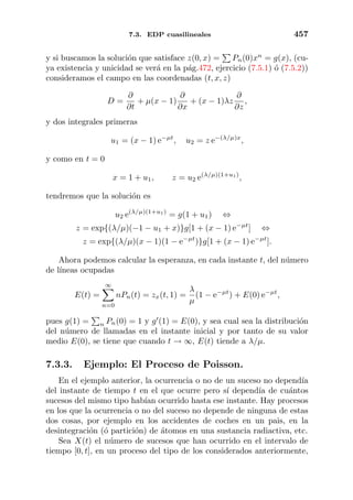 7.3. EDP cuasilineales 457
y si buscamos la soluci´on que satisface z(0, x) = Pn(0)xn
= g(x), (cu-
ya existencia y unicidad se ver´a en la p´ag.472, ejercicio (7.5.1) ´o (7.5.2))
consideramos el campo en las coordenadas (t, x, z)
D =
∂
∂t
+ µ(x − 1)
∂
∂x
+ (x − 1)λz
∂
∂z
,
y dos integrales primeras
u1 = (x − 1) e−µt
, u2 = z e−(λ/µ)x
,
y como en t = 0
x = 1 + u1, z = u2 e(λ/µ)(1+u1)
,
tendremos que la soluci´on es
u2 e(λ/µ)(1+u1)
= g(1 + u1) ⇔
z = exp{(λ/µ)(−1 − u1 + x)}g[1 + (x − 1) e−µt
] ⇔
z = exp{(λ/µ)(x − 1)(1 − e−µt
)}g[1 + (x − 1) e−µt
].
Ahora podemos calcular la esperanza, en cada instante t, del n´umero
de l´ıneas ocupadas
E(t) =
∞
n=0
nPn(t) = zx(t, 1) =
λ
µ
(1 − e−µt
) + E(0) e−µt
,
pues g(1) = n Pn(0) = 1 y g (1) = E(0), y sea cual sea la distribuci´on
del n´umero de llamadas en el instante inicial y por tanto de su valor
medio E(0), se tiene que cuando t → ∞, E(t) tiende a λ/µ.
7.3.3. Ejemplo: El Proceso de Poisson.
En el ejemplo anterior, la ocurrencia o no de un suceso no depend´ıa
del instante de tiempo t en el que ocurre pero s´ı depend´ıa de cu´antos
sucesos del mismo tipo hab´ıan ocurrido hasta ese instante. Hay procesos
en los que la ocurrencia o no del suceso no depende de ninguna de estas
dos cosas, por ejemplo en los accidentes de coches en un pais, en la
desintegraci´on (´o partici´on) de ´atomos en una sustancia radiactiva, etc.
Sea X(t) el n´umero de sucesos que han ocurrido en el intervalo de
tiempo [0, t], en un proceso del tipo de los considerados anteriormente,
 