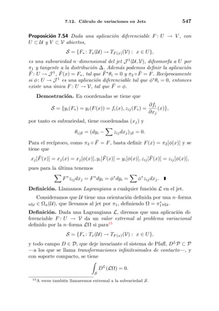 7.12. C´alculo de variaciones en Jets 547
Proposici´on 7.54 Dada una aplicaci´on diferenciable F : U → V , con
U ⊂ U y V ⊂ V abiertos,
S = {F∗ : Tx(U) → TF (x)(V) : x ∈ U},
es una subvariedad n–dimensional del jet J 1
(U, V), difeomorfa a U por
π1 y tangente a la distribuci´on ∆. Adem´as podemos deﬁnir la aplicaci´on
¯F : U → J 1
, ¯F(x) = F∗, tal que ¯F∗
θi = 0 y π2 ◦ ¯F = F. Rec´ıprocamente
si φ: U → J 1
es una aplicaci´on diferenciable tal que φ∗
θi = 0, entonces
existe una ´unica F : U → V, tal que ¯F = φ.
Demostraci´on. En coordenadas se tiene que
S = {yi(F∗) = yi(F(x)) = fi(x), zij(F∗) =
∂fi
∂xj
(x)},
por tanto es subvariedad, tiene coordenadas (xj) y
θi|S = (dyi − zijdxj)|S = 0.
Para el rec´ıproco, como π2 ◦ ¯F = F, basta deﬁnir F(x) = π2[φ(x)] y se
tiene que
xj[ ¯F(x)] = xj(x) = xj[φ(x)], yi[ ¯F(x)] = yi[φ(x)], zij[ ¯F(x)] = zij[φ(x)],
pues para la ´ultima tenemos
F∗
zijdxj = F∗
dyi = φ∗
dyi = φ∗
zijdxj.
Deﬁnici´on. Llamamos Lagrangiana a cualquier funci´on L en el jet.
Consideramos que U tiene una orientaci´on deﬁnida por una n–forma
ωU ∈ Ωn(U), que llevamos al jet por π1, deﬁniendo Ω = π∗
1ωU .
Deﬁnici´on. Dada una Lagrangiana L, diremos que una aplicaci´on di-
ferenciable F : U → V da un valor extremal al problema variacional
deﬁnido por la n–forma LΩ si para15
S = {F∗ : Tx(U) → TF (x)(V) : x ∈ U},
y todo campo D ∈ D, que deje invariante el sistema de Pfaﬀ, DL
P ⊂ P
—a los que se llama transformaciones inﬁnitesimales de contacto—, y
con soporte compacto, se tiene
S
DL
(LΩ) = 0.
15A veces tambi´en llamaremos extremal a la subvariedad S.
 