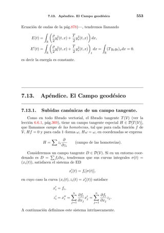 7.13. Ap´endice. El Campo geod´esico 553
Ecuaci´on de ondas de la p´ag.878)—, tendremos llamando
E(t) =
R
ρ
2
y2
t (t, x) +
T
2
y2
x(t, x) dx,
E (t) =
R
ρ
2
y2
t (t, x) +
T
2
y2
x(t, x)
t
dx =
R
(Tyxyt)xdx = 0.
es decir la energ´ıa es constante.
7.13. Ap´endice. El Campo geod´esico
7.13.1. Subidas can´onicas de un campo tangente.
Como en todo ﬁbrado vectorial, el ﬁbrado tangente T(V) (ver la
lecci´on 6.6.1, p´ag.369), tiene un campo tangente especial H ∈ D[T(V)],
que llamamos campo de las homotecias, tal que para cada funci´on f de
V, Hf = 0 y para cada 1–forma ω, Hω = ω, en coordenadas se expresa
H = zi
∂
∂zi
(campo de las homotecias).
Consideremos un campo tangente D ∈ D(V). Si en un entorno coor-
denado es D = fi∂xi, tendremos que sus curvas integrales σ(t) =
(xi(t)), satisfacen el sistema de ED
xi(t) = fi[σ(t)],
en cuyo caso la curva (xi(t), zi(t) = xi(t)) satisface
xi = fi,
zi = xi =
n
j=1
∂fi
∂xj
xj =
n
j=1
∂fi
∂xj
zj.
A continuaci´on deﬁnimos este sistema intr´ınsecamente.
 