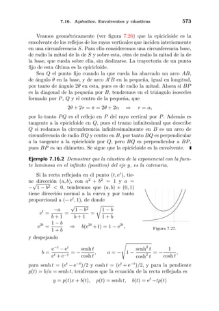 7.16. Ap´endice. Envolventes y c´austicas 573
Veamos geom´etricamente (ver ﬁgura 7.26) que la epicicloide es la
envolvente de los reﬂejos de los rayos verticales que inciden interiormente
en una circunferencia S. Para ello consideremos una circunferencia base,
de radio la mitad de la de S y sobre esta, otra de radio la mitad de la de
la base, que rueda sobre ella, sin deslizarse. La trayectoria de un punto
ﬁjo de esta ´ultima es la epicicloide.
Sea Q el punto ﬁjo cuando la que rueda ha abarcado un arco AB,
de ´angulo θ en la base, y de arco A B en la peque˜na, igual en longitud,
por tanto de ´angulo 2θ en esta, pues es de radio la mitad. Ahora si BP
es la diagonal de la peque˜na por B, tendremos en el tri´angulo isosceles
formado por P, Q y el centro de la peque˜na, que
2θ + 2τ = π = 2θ + 2α ⇒ τ = α,
por lo tanto PQ es el reﬂejo en P del rayo vertical por P. Adem´as es
tangente a la epicicloide en Q, pues el tramo inﬁnitesimal que describe
Q si rodamos la circunferencia inﬁnitesimalmente en B es un arco de
circunferencia de radio BQ y centro en B, por tanto BQ es perpendicular
a la tangente a la epicicloide por Q, pero BQ es perpendicular a BP,
pues BP es un di´ametro. Se sigue que la epicicloide es la envolvente.
Ejemplo 7.16.2 Demostrar que la c´austica de la exponencial con la fuen-
te luminosa en el inﬁnito (positivo) del eje y, es la catenaria.
Figura 7.27.
Si la recta reﬂejada en el punto (t, et
), tie-
ne direcci´on (a, b), con a2
+ b2
= 1 y a =
−
√
1 − b2 < 0, tendremos que (a, b) + (0, 1)
tiene direcci´on normal a la curva y por tanto
proporcional a (− et
, 1), de donde
et
=
−a
b + 1
=
√
1 − b2
b + 1
=
1 − b
1 + b
e2t
=
1 − b
1 + b
⇒ b(e2t
+1) = 1 − e2t
,
y despejando
b =
e−t
− et
et + e−t
= −
senh t
cosh t
, a = − 1 −
senh2
t
cosh2
t
= −
1
cosh t
,
para senh t = (et
− e−t
)/2 y cosh t = (et
+ e−t
)/2, y para la pendiente
p(t) = b/a = senh t, tendremos que la ecuaci´on de la recta reﬂejada es
y = p(t)x + b(t), p(t) = senh t, b(t) = et
−tp(t)
 