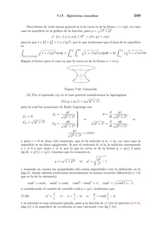 7.17. Ejercicios resueltos 599
Otra forma de verlo menos general es si la curva es de la forma z = z(y), en cuyo
caso la superﬁcie es la gr´aﬁca de la funci´on, para ρ = x2 + y2
f : {x1 ≤ ρ ≤ x2} ⊂ R2
→ f(x, y) = z(ρ),
para la que 1+f2
x +f2
y = 1+z (ρ)2, por lo que tendremos que el ´area de la superﬁcie
es
{a1≤ρ≤a2}
1 + z (ρ)2 dxdy =
a2
a1
2π
0
1 + z (ρ)2 ρ dρdθ = 2π
a2
a1
x 1 + z (x)2dx.
H´agalo el lector para el caso en que la curva es de la forma x = x(z).
Figura 7.32. Catenoide
(b) Por el apartado (a) en el caso general consideramos la lagrangiana
L(t, y, z, ˙y, ˙z) = y ˙y2 + ˙z2,
para la cual las ecuaciones de Euler–Lagrange son
Lz = 0
Ly = ˙y2 + ˙z2
L ˙z =
y ˙z
˙y2 + ˙z2
L ˙y =
y ˙y
˙y2 + ˙z2
,



⇒
0 =
d
dt
y ˙z
˙y2 + ˙z2
,
˙y2 + ˙z2 =
d
dt
y ˙y
˙y2 + ˙z2
,
⇒
y ˙z
˙y2 + ˙z2
= c(cte)
y para c = 0 se tiene z(t) constante, que es la soluci´on si b1 = b2, en cuyo caso la
superﬁcie es un disco agujereado. Si por el contrario b1 = b2 la soluci´on corresponde
a c = 0 y por tanto ˙z = 0, por lo que la curva es de la forma y = y(z) y para
dy/dz = y (z) = ˙y/ ˙z, tenemos que la ecuaci´on es
y = c 1 + y 2 ⇔ y =
y2
c2
− 1
y teniendo en cuenta las propiedades del coseno hiperb´olico (ver la deﬁnici´on en la
p´ag.56, donde adem´as resolvimos esencialmente la misma ecuaci´on diferencial (1.13)
que es la de la catenaria)
cosh = senh, senh = cosh, cosh2
− senh2
= 1, cosh = cosh2
x − 1,
y considerando el cambio de variable cosh u = y/c, tendremos que
(7.30) u =
1
c
⇒ u =
z
c
− d ⇒
y
c
= cosh
z
c
− d,
y la soluci´on es una catenaria (girada, pues y es funci´on de z) (ver el ejercicio (1.9.5),
p´ag.54) y la superﬁcie de revoluci´on es una catenoide (ver ﬁg.7.32).
 