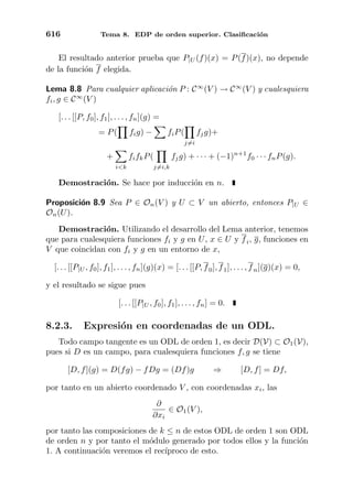 616 Tema 8. EDP de orden superior. Clasiﬁcaci´on
El resultado anterior prueba que P|U (f)(x) = P(f)(x), no depende
de la funci´on f elegida.
Lema 8.8 Para cualquier aplicaci´on P : C∞
(V ) → C∞
(V ) y cualesquiera
fi, g ∈ C∞
(V )
[. . . [[P, f0], f1], . . . , fn](g) =
= P( fig) − fiP(
j=i
fjg)+
+
i<k
fifkP(
j=i,k
fjg) + · · · + (−1)n+1
f0 · · · fnP(g).
Demostraci´on. Se hace por inducci´on en n.
Proposici´on 8.9 Sea P ∈ On(V ) y U ⊂ V un abierto, entonces P|U ∈
On(U).
Demostraci´on. Utilizando el desarrollo del Lema anterior, tenemos
que para cualesquiera funciones fi y g en U, x ∈ U y fi, g, funciones en
V que coincidan con fi y g en un entorno de x,
[. . . [[P|U , f0], f1], . . . , fn](g)(x) = [. . . [[P, f0], f1], . . . , fn](g)(x) = 0,
y el resultado se sigue pues
[. . . [[P|U , f0], f1], . . . , fn] = 0.
8.2.3. Expresi´on en coordenadas de un ODL.
Todo campo tangente es un ODL de orden 1, es decir D(V) ⊂ O1(V),
pues si D es un campo, para cualesquiera funciones f, g se tiene
[D, f](g) = D(fg) − fDg = (Df)g ⇒ [D, f] = Df,
por tanto en un abierto coordenado V , con coordenadas xi, las
∂
∂xi
∈ O1(V ),
por tanto las composiciones de k ≤ n de estos ODL de orden 1 son ODL
de orden n y por tanto el m´odulo generado por todos ellos y la funci´on
1. A continuaci´on veremos el rec´ıproco de esto.
 
