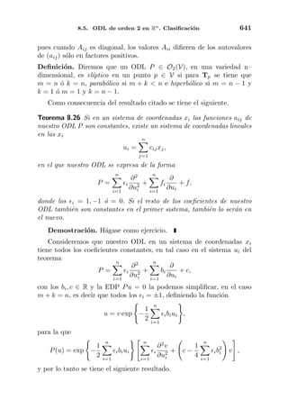 8.5. ODL de orden 2 en Rn. Clasiﬁcaci´on 641
pues cuando Aij es diagonal, los valores Aii diﬁeren de los autovalores
de (aij) s´olo en factores positivos.
Deﬁnici´on. Diremos que un ODL P ∈ O2(V), en una variedad n–
dimensional, es el´ıptico en un punto p ∈ V si para Tp se tiene que
m = n ´o k = n, parab´olico si m + k < n e hiperb´olico si m = n − 1 y
k = 1 ´o m = 1 y k = n − 1.
Como consecuencia del resultado citado se tiene el siguiente.
Teorema 8.26 Si en un sistema de coordenadas xi las funciones aij de
nuestro ODL P son constantes, existe un sistema de coordenadas lineales
en las xi
ui =
n
j=1
cijxj,
en el que nuestro ODL se expresa de la forma
P =
n
i=1
i
∂2
∂u2
i
+
n
i=1
fi
∂
∂ui
+ f,
donde los i = 1, −1 ´o = 0. Si el resto de los coeﬁcientes de nuestro
ODL tambi´en son constantes en el primer sistema, tambi´en lo ser´an en
el nuevo.
Demostraci´on. H´agase como ejercicio.
Consideremos que nuestro ODL en un sistema de coordenadas xi
tiene todos los coeﬁcientes constantes, en tal caso en el sistema ui del
teorema
P =
n
i=1
i
∂2
∂u2
i
+
n
i=1
bi
∂
∂ui
+ c,
con los bi, c ∈ R y la EDP Pu = 0 la podemos simpliﬁcar, en el caso
m + k = n, es decir que todos los i = ±1, deﬁniendo la funci´on
u = v exp −
1
2
n
i=1
ibiui ,
para la que
P(u) = exp −
1
2
n
i=1
ibiui
n
i=1
i
∂2
v
∂u2
i
+ c −
1
4
n
i=1
ib2
i v ,
y por lo tanto se tiene el siguiente resultado.
 