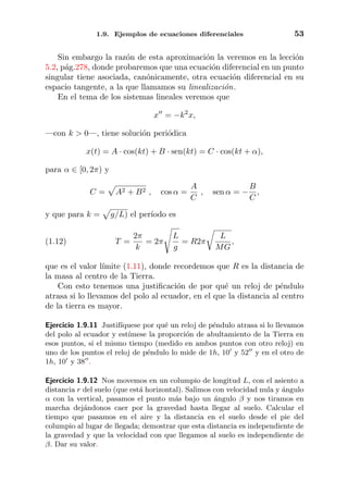 1.9. Ejemplos de ecuaciones diferenciales 53
Sin embargo la raz´on de esta aproximaci´on la veremos en la lecci´on
5.2, p´ag.278, donde probaremos que una ecuaci´on diferencial en un punto
singular tiene asociada, can´onicamente, otra ecuaci´on diferencial en su
espacio tangente, a la que llamamos su linealizaci´on.
En el tema de los sistemas lineales veremos que
x = −k2
x,
—con k > 0—, tiene soluci´on peri´odica
x(t) = A · cos(kt) + B · sen(kt) = C · cos(kt + α),
para α ∈ [0, 2π) y
C = A2 + B2 , cos α =
A
C
, sen α = −
B
C
,
y que para k = g/L) el per´ıodo es
(1.12) T =
2π
k
= 2π
L
g
= R2π
L
MG
,
que es el valor l´ımite (1.11), donde recordemos que R es la distancia de
la masa al centro de la Tierra.
Con esto tenemos una justiﬁcaci´on de por qu´e un reloj de p´endulo
atrasa si lo llevamos del polo al ecuador, en el que la distancia al centro
de la tierra es mayor.
Ejercicio 1.9.11 Justif´ıquese por qu´e un reloj de p´endulo atrasa si lo llevamos
del polo al ecuador y est´ımese la proporci´on de abultamiento de la Tierra en
esos puntos, si el mismo tiempo (medido en ambos puntos con otro reloj) en
uno de los puntos el reloj de p´endulo lo mide de 1h, 10 y 52 y en el otro de
1h, 10 y 38 .
Ejercicio 1.9.12 Nos movemos en un columpio de longitud L, con el asiento a
distancia r del suelo (que est´a horizontal). Salimos con velocidad nula y ´angulo
α con la vertical, pasamos el punto m´as bajo un ´angulo β y nos tiramos en
marcha dej´andonos caer por la gravedad hasta llegar al suelo. Calcular el
tiempo que pasamos en el aire y la distancia en el suelo desde el pie del
columpio al lugar de llegada; demostrar que esta distancia es independiente de
la gravedad y que la velocidad con que llegamos al suelo es independiente de
β. Dar su valor.
 