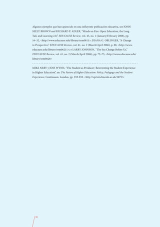 Algunos ejemplos que han aparecido en una influyente publicación educativa, see JOHN
SEELY BROWN and RICHARD P. ADLER, “Minds on Fire: Open Education, the Long
Tail, and Learning 2.0,” EDUCAUSE Review, vol. 43, no. 1 (January/February 2008), pp.
16–32, <http://www.educause.edu/library/erm0811>; DIANA G. OBLINGER, “A Change
in Perspective,” EDUCAUSE Review, vol. 41, no. 2 (March/April 2006), p. 80, <http://www.
educause.edu/library/erm06211>; y LARRY JOHNSON, “The Sea Change Before Us,”
EDUCAUSE Review, vol. 41, no. 2 (March/April 2006), pp. 72–73, <http://www.educause.edu/
library/erm0628>
----------------------------------------------------------------
MIKE NERY y JOSS WYNN, “The Student as Producer: Reinventing the Student Experience
in Higher Education”, en: The Future of Higher Education: Policy, Pedagogy and the Student
Experience, Continuum, London, pp. 192-210. <http://eprints.lincoln.ac.uk/1675/>




  98
 