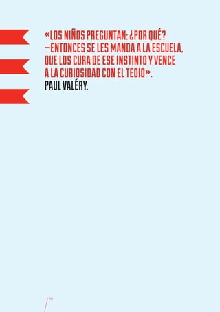 «LOS NIÑOS PREGUNTAN: ¿POR QUÉ?
—ENTONCES SE LES MANDA A LA ESCUELA,
QUE LOS CURA DE ESE INSTINTO Y VENCE
A LA CURIOSIDAD CON EL TEDIO».
PAUL VALÉRY.




 101
 