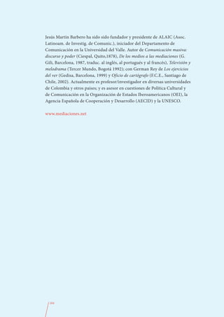 Jesús Martín Barbero ha sido sido fundador y presidente de ALAIC (Asoc.
Latinoam. de Investig. de Comunic.), iniciador del Departamento de
Comunicación en la Universidad del Valle. Autor de Comunicación masiva:
discurso y poder (Ciespal, Quito,1878), De los medios a las mediaciones (G.
Gili, Barcelona, 1987, traduc. al inglés, al portugués y al francés), Televisión y
melodrama (Tercer Mundo, Bogotá 1992); con German Rey de Los ejercicios
del ver (Gedisa, Barcelona, 1999) y Oficio de cartógrafo (F.C.E., Santiago de
Chile, 2002). Actualmente es profesor/investigador en diversas universidades
de Colombia y otros países; y es asesor en cuestiones de Política Cultural y
de Comunicación en la Organización de Estados Iberoamericanos (OEI), la
Agencia Española de Cooperación y Desarrollo (AECID) y la UNESCO.

www.mediaciones.net




  104
 
