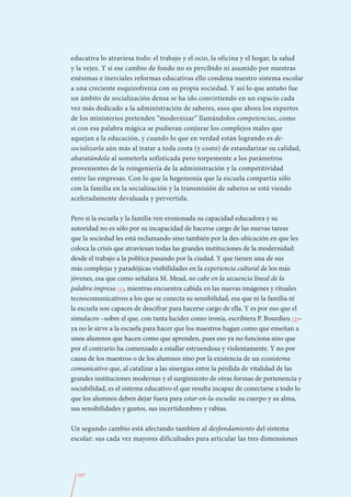 educativa lo atraviesa todo: el trabajo y el ocio, la oficina y el hogar, la salud
y la vejez. Y si ese cambio de fondo no es percibido ni asumido por nuestras
enésimas e inerciales reformas educativas ello condena nuestro sistema escolar
a una creciente esquizofrenia con su propia sociedad. Y así lo que antaño fue
un ámbito de socialización densa se ha ido convirtiendo en un espacio cada
vez más dedicado a la administración de saberes, esos que ahora los expertos
de los ministerios pretenden “modernizar” llamándolos competencias, como
si con esa palabra mágica se pudieran conjurar los complejos males que
aquejan a la educación, y cuando lo que en verdad están logrando es de-
socializarla aún más al tratar a toda costa (y costo) de estandarizar su calidad,
abaratándola al someterla sofisticada pero torpemente a los parámetros
provenientes de la reingeniería de la administración y la competitividad
entre las empresas. Con lo que la hegemonía que la escuela compartía sólo
con la familia en la socialización y la transmisión de saberes se está viendo
aceleradamente devaluada y pervertida.

Pero si la escuela y la familia ven erosionada su capacidad educadora y su
autoridad no es sólo por su incapacidad de hacerse cargo de las nuevas tareas
que la sociedad les está reclamando sino también por la des-ubicación en que les
coloca la crisis que atraviesan todas las grandes instituciones de la modernidad:
desde el trabajo a la política pasando por la ciudad. Y que tienen una de sus
más complejas y paradójicas visibilidades en la experiencia cultural de los más
jóvenes, esa que como señalara M. Mead, no cabe en la secuencia lineal de la
palabra impresa (1), mientras encuentra cabida en las nuevas imágenes y rituales
tecnocomunicativos a los que se conecta su sensibilidad, esa que ni la familia ni
la escuela son capaces de descifrar para hacerse cargo de ella. Y es por eso que el
simulacro –sobre el que, con tanta lucidez como ironía, escribiera P. Bourdieu (2)–
ya no le sirve a la escuela para hacer que los maestros hagan como que enseñan a
unos alumnos que hacen como que aprenden, pues eso ya no funciona sino que
por el contrario ha comenzado a estallar estruendosa y violentamente. Y no por
causa de los maestros o de los alumnos sino por la existencia de un ecosistema
comunicativo que, al catalizar a las sinergias entre la pérdida de vitalidad de las
grandes instituciones modernas y el surgimiento de otras formas de pertenencia y
sociabilidad, es el sistema educativo el que resulta incapaz de conectarse a todo lo
que los alumnos deben dejar fuera para estar-en-la-escuela: su cuerpo y su alma,
sus sensibilidades y gustos, sus incertidumbres y rabias.

Un segundo cambio está afectando tambien al desfondamiento del sistema
escolar: sus cada vez mayores dificultades para articular las tres dimensiones




  107
 