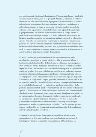 que tensionan más fuertemente la educación. Primera, aquella que vincula a la
educación con la cultura, que es la que ya H. Arendt (3) colocó en el centro de
la renovación educativo/cultural de la posguerra: la transmisión de la herencia
cultural entre generaciones, la conversación de los jóvenes con la herencia
cultural acumulada a lo largo, al menos, de veinticinco siglos. Segunda, la
definida como capacitación, esto es la formación en capacidades, destrezas
y que posibiliten a los alumnos su inserción activa en el campo laboral y
profesional, dimensión que, aunque es la única reclamada como central por
las agencias del mercado, no por eso deja de ser la otra clave de la educación,
aunque ésta deba ser radicalmente reorientada en su sentido y sus alcances
para que esa capacitación sea compatible con la anterior y con la tercera: que
es la dimensión más delicada y necesaria hoy, la formación de ciudadanos, esto
es de personas capaces de pensar con su cabeza y participar activamente en la
construcción de una sociedad justa y democrática.

El tercer cambio, que profundiza la crisis del sistema educativo, es la
devaluación creciente de la escuela pública (4). Ella se ha convertido en el
barómetro más fiel del modelo de Estado que se están dado nuestros países.
Pues apremiado por las directrices neoliberales el Estado se halla dedicado a
la gestión de los conflictos sociales controlando los riesgos de la explosividad
social que produce la propia globalización neoliberal, no pudiendo entonces
proyectar mínimamente la educación desde una política estratégica, esto es,
de largo plazo. Lo que está convirtiendo a la educación en algo que ha pasado
a pertenecer al rango de las “cargas” que debe sobrellevar el Estado y no al de
su inversión social. La contradicción entre el papel estratégico de la educación
en la sociedad infomacional y el tratamiento que la escuela pública –de la
primaria a la universidad– recibe actualmente en América Latina no hace sino
agravar la desestabilización de las instituciones democráticas, amenazando la
viabilidad misma de nuestros países como naciones. Pues la escuela pública es
en nuestros países el espacio de encuentro de las trayectorias socioculturales
de las mayorías, y por lo tanto es en ella donde se produce la más ancha
y permanente transformación de la cotidianidad social y cultural cuyos
protagonistas son los mayoritariamente excluidos. Y de ahí también que esa
escuela pueda y deba ser el lugar más abierto del desarrollo de la inteligencia
colectiva y las biografías educativas.

F. Savater ha escandalizado fuertemente al mundillo académico de la
pedagogía con su libertario modo de cuestionar la educación, esto es, de
interrogarla y ponerla en cuestión, preguntándose: “¿Qué es lo que en




  108
 