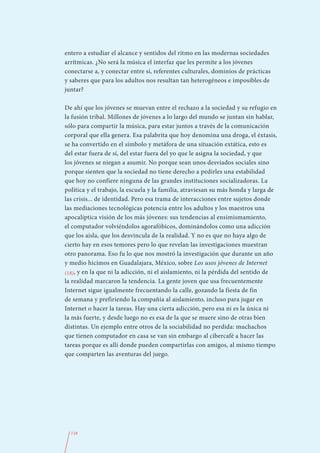 entero a estudiar el alcance y sentidos del ritmo en las modernas sociedades
arrítmicas. ¿No será la música el interfaz que les permite a los jóvenes
conectarse a, y conectar entre sí, referentes culturales, dominios de prácticas
y saberes que para los adultos nos resultan tan heterogéneos e imposibles de
juntar?

De ahí que los jóvenes se muevan entre el rechazo a la sociedad y su refugio en
la fusión tribal. Millones de jóvenes a lo largo del mundo se juntan sin hablar,
sólo para compartir la música, para estar juntos a través de la comunicación
corporal que ella genera. Esa palabrita que hoy denomina una droga, el éxtasis,
se ha convertido en el símbolo y metáfora de una situación extática, esto es
del estar fuera de sí, del estar fuera del yo que le asigna la sociedad, y que
los jóvenes se niegan a asumir. No porque sean unos desviados sociales sino
porque sienten que la sociedad no tiene derecho a pedirles una estabilidad
que hoy no confiere ninguna de las grandes instituciones socializadoras. La
política y el trabajo, la escuela y la familia, atraviesan su más honda y larga de
las crisis... de identidad. Pero esa trama de interacciones entre sujetos donde
las mediaciones tecnológicas potencia entre los adultos y los maestros una
apocalíptica visión de los más jóvenes: sus tendencias al ensimismamiento,
el computador volviéndolos agorafóbicos, dominándolos como una adicción
que los aísla, que los desvincula de la realidad. Y no es que no haya algo de
cierto hay en esos temores pero lo que revelan las investigaciones muestran
otro panorama. Eso fu lo que nos mostró la investigación que durante un año
y medio hicimos en Guadalajara, México, sobre Los usos jóvenes de Internet
(18), y en la que ni la adicción, ni el aislamiento, ni la pérdida del sentido de
la realidad marcaron la tendencia. La gente joven que usa frecuentemente
Internet sigue igualmente frecuentando la calle, gozando la fiesta de fin
de semana y prefiriendo la compañía al aislamiento, incluso para jugar en
Internet o hacer la tareas. Hay una cierta adicción, pero esa ni es la única ni
la más fuerte, y desde luego no es esa de la que se muere sino de otras bien
distintas. Un ejemplo entre otros de la sociabilidad no perdida: muchachos
que tienen computador en casa se van sin embargo al cibercafé a hacer las
tareas porque es allí donde pueden compartirlas con amigos, al mismo tiempo
que comparten las aventuras del juego.




  118
 