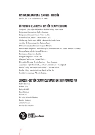 FESTIVAL INTERNACIONAL ZEMOS98 - 11 EDICIÓN
Sevilla, del 22 al 28 de marzo de 2009.



UN PROYECTO DE ZEMOS98 - GESTIÓN CREATIVO CULTURAL
Simposio Educación Expandida: Rubén Díaz y Juan Freire.
Programación musical: Pedro Jiménez.
Programación audiovisual: Felipe G. Gil.
Comunicación, Prensa y Web: Sofía Coca.
Marketing, Publicidad, RRPP y Protocolo: Lucía Caro.
Auxiliar de Comunicación: Paloma Sanz.
Dirección de arte: Ricardo Barquín Molero.
Diseño web Simposio: Teléfono Rojo (Guillermo Sánchez y Jose Andrés Granero).
Fotografía cartelería: Samuel Sánchez.
Ilustración: Francisco Zurita.
Blogger Simposio: Tíscar Lara.
Blogger Conciertos: Elena Cabrera.
Dirección Técnica: Benito Jiménez y Juan Jiménez.
Arquitecto y producción CAS: Paco González Gil - radarq.net
Producción y documentación: Blanca García Carrera.
Producción y mantenimiento: Patricia Martín.
Gestión Económica: Alberto García.



ZEMOS98 - GESTIÓN CREATIVO CULTURAL ES UN EQUIPO FORMADO POR
Pedro Jiménez
Rubén Díaz
Felipe G. Gil
Juan Jiménez
Sofía Coca
Ricardo Barquín Molero
Benito Jiménez
Alberto García
Guillermo Sánchez




  11
 