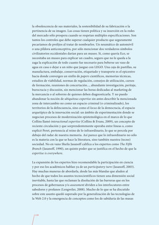 la obsolescencia de sus materiales, la sostenibilidad de su fabricación o la
pertinencia de su imagen. Las cosas tienen política y su inserción en la redes
del mercado sólo prospera cuando se respetan múltiples especificaciones. Son
tantos los controles que debe superar cualquier producto que seguramente
pecaríamos de prolijos al tratar de nombrarlos. Un neumático de automóvil
o una píldora anticonceptiva, por sólo mencionar dos verdaderos símbolos
civilizatorios occidentales darían para un museo. Si, como quería Eco, se
necesitaba un museo para explicar un cuadro, seguro que no le queda a la
zaga la explicación de todo cuanto fue necesario para beberse un vaso de
agua en casa o dejar a un niño que juegue con LEGO. Una caja de pastillas, su
manufactura, embalaje, conservación, etiquetado y transporte es el epicentro
hacia donde convergen un sinfín de papers científicos, memorias técnicas,
estudios de viabilidad, normas de regulación, consejos de utilización, cursos
de formación, reuniones de concertación..., abundante investigación, peritaje,
burocracia y discusión, sin mencionar las horas dedicadas al marketing de
la mercancía o al soborno de quienes deben diagnosticarla. Y no puedo
abandonar la noción de ubiquitous expertise sin antes describir la mencionada
zona de intercambio no como un espacio criminal (o criminalizado), los
territorios de la delincuencia, sino como el locus de la democracia, el espacio
arquetípico de la innovación social: un ámbito de experimentación donde se
negocian procesos de modernización epistemológica en el marco de lo que
Collins llamó interactional expertise (Collins & Evans, 2009), un concepto de
reciente circulación y que sorprendentemente operaba entre líneas o, como
explicó Peret, pertenecía al reino de lo infraordinario, lo que se percola por
debajo del radar de nuestra memoria. Así parece que lo infraordinario no sólo
es la materia con la que se hace la literatura, sino también nuestra (tecno)
sociedad. No en vano Sheila Jasanoff califica a los expertos como The Fifth
Branch (Jasanoff, 1990), un quinto poder que se justifica en el hecho de que la
expertise is everywhere.

La expansión de los expertos hizo recomendable la participación en ciencia
y por eso los académicos hablan ya de un participatory turn (Jasanoff, 2003).
Hay muchas maneras de abordarla, desde las más blandas que aluden al
hecho de que todos los asuntos tecnocientíficos tienen una dimensión social
inevitable, hasta las que reclaman la disolución de las barreras que en los
procesos de gobernanza y/o assessment dividen a los interlocutores entre
sabedores y profanos (Lengwiler, 2008). Mucho de lo que se ha discutido
sobre este asunto quedó superado por la generalización de las tecnologías de
la Web 2.0 y la emergencia de conceptos como los de sabiduría de las masas




  139
 