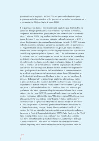y economía de la larga cola. No hace falta ser ya un radical rabioso para
argumentar sobre la conveniencia del open access, open data, open innovation y
el open expertise (Stilgoe, Irwin & Jones, 2006).

Y es que todos los días nos encontramos con afectados que dejaron atrás su
condición de legos para hacerse, cuando menos, expertos en experiencia,
integrantes de comunidades que luchan por una identidad que el sistema les
niega (Lafuente, 2007). Hay muchos estudios de casos que avalan y aclaran
lo que decimos. El más provocador reconoce en los afectados por el SIDA el
origen de otra manera de entender la condición de paciente. El SIDA contiene
todos los elementos culturales que acercan su significación a la que tuvieron
las plagas bíblicas y las recientes insumisiones, pues, en efecto, los afectados
se rebelaron contra un diagnóstico hecho de prejuicios morales, experimentos
científicos y urgencias políticas (Epstein, 1996). Y los enfermos no aceptaron
la condena a muerte, como tampoco los plazos, los recursos, los protocolos y,
en definitiva, la autoridad de quienes ejercían un control exclusivo sobre los
laboratorios, los medicamentos, los equipos y las prioridades. Y el rechazo
tomó la forma de un movimiento que combinó las prácticas del activismo
con los usos de la investigación. Fueron muchos los trayectos emprendidos
hasta que lograron la solidaridad de los ciudadanos, el reconocimiento de
los académicos y el respeto de los administradores. Tener SIDA dejó de ser
un destino individual (comparable al que se decreta para los inquilinos del
corredor de la muerte) y se convirtió en una forma alternativa de ejercer
la plena ciudadanía. Los enfermos de SIDA construyeron una comunidad
cuya identidad pública coincidía con su identidad tecnocientífica, pues, por
una parte, la enfermedad colonizaba la totalidad de su vida mientras que,
por la otra, sólo había esperanza si lograban responsabilizarse de su propio
padecer. Así fue como ACT UP apremió a los afectados a no confiar en las
clásicas políticas de lobbying (del tipo, “Más dinero para el SIDA”) para pasar
a la acción directa y, además de tomar la calle, reclamar también mayor
intervención en la captación e interpretación de los datos (T+D, Treatment
+ Data), lo que abrió las puertas a que la comunidad fuera muy activa en
el diseño de terapias y ensayos clínicos. Hubo un día inolvidable: el 7 de
octubre de 1988 los afectados (pacientes y dolientres) se impusieron la tarea
de ocupar la Food & Drugs Administration (FDA) (Seize Control of the FDA!)
hasta forzar políticas menos tecnocráticas y más plurales. Las acciones,
tras duros enfrentamientos y muchas detenciones, acabaron por doblegar
la burocracia estatal. La lucha de los enfermos de SIDA (revolucionaria,
utópica, ingenua y hasta mesiánica) se situó en la vanguardia de todos los




  140
 