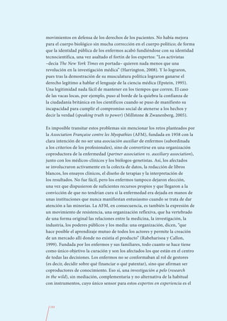 movimientos en defensa de los derechos de los pacientes. No había mejora
para el cuerpo biológico sin mucha corrección en el cuerpo político; de forma
que la identidad pública de los enfermos acabó fundiéndose con su identidad
tecnocientífica, una vez asaltado el fortín de los expertos: “Los activistas
–decía The New York Times en portada– quieren nada menos que una
revolución en la investigación médica” (Harrington, 2008). Y lo lograron,
pues tras la demostración de su musculatura política lograron ganarse el
derecho legítimo a hablar el lenguaje de la ciencia médica (Epstein, 1995).
Una legitimidad nada fácil de mantener en los tiempos que corren. El caso
de las vacas locas, por ejemplo, puso al borde de la quiebra la confianza de
la ciudadanía británica en los científicos cuando se puso de manifiesto su
incapacidad para cumplir el compromiso social de atenerse a los hechos y
decir la verdad (speaking truth to power) (Millstone & Zwanenberg, 2005).

Es imposible transitar estos problemas sin mencionar los retos planteados por
la Association Française contre les Myopathies (AFM), fundada en 1958 con la
clara intención de no ser una asociación auxiliar de enfermos (subordinada
a los criterios de los profesionales), sino de convertirse en una organización
coproductora de la enfermedad (partner association vs. auxiliary association),
junto con los médicos-clínicos y los biólogos-genetistas. Así, los afectados
se involucraron activamente en la colecta de datos, la redacción de libros
blancos, los ensayos clínicos, el diseño de terapias y la interpretación de
los resultados. No fue fácil, pero los enfermos tampoco dejaron elección,
una vez que dispusieron de suficientes recursos propios y que llegaron a la
convicción de que no tendrían cura si la enfermedad era dejada en manos de
unas instituciones que nunca manifiestan entusiasmo cuando se trata de dar
atención a las minorías. La AFM, en consecuencia, es también la expresión de
un movimiento de resistencia, una organización reflexiva, que ha vertebrado
de una forma original las relaciones entre la medicina, la investigación, la
industria, los poderes públicos y los media: una organización, dicen, “que
hace posible el aprendizaje mutuo de todos los actores y permite la creación
de un mercado allí donde no existía el producto” (Rabeharisoa y Callon,
1999). Fundada por los enfermos y sus familiares, todo cuanto se hace tiene
como único objetivo la curación y son los afectados los que están en el centro
de todas las decisiones. Los enfermos no se conformaban al rol de gestores
(es decir, decidir sobre qué financiar o qué patentar), sino que afirman ser
coproductores de conocimiento. Eso sí, una investigación a pelo (research
in the wild), sin mediación, complementaria y no alternativa de la habitual
con instrumentos, cuyo único sensor para estos expertos en experiencia es el




  141
 