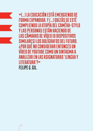 «(…) LA EDUCACIÓN ESTÁ EMERGIENDO DE
FORMA EXPANDIDA. Y (…) QUIZÁS SE ESTÉ
CUMPLIENDO LA UTOPÍA DEL CAMÉRA-STYLO
Y LAS PERSONAS ESTÁN HACIENDO DE
LAS CÁMARAS DE VÍDEO (O DISPOSITIVOS
SIMILARES) LOS BOLÍGRAFOS DEL FUTURO.
¿POR QUÉ NO CONSIDERAR ENTONCES UN
VÍDEO DE YOUTUBE COMO UN SINTAGMA A
ANALIZAR EN LAS ASIGNATURAS ‘LENGUA Y
LITERATURA’?»
FELIPE G. GIL.




 149
 