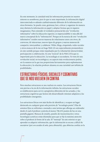 En este momento, la cantidad total de información presente en nuestro
entorno es asombrosa, pero lo que es más importante, la información digital
interconectada es además cualitativamente diferente de la información en
otros formatos. Se puede crear, gestionar, leer, criticar y organizar de manera
muy distinta la información en papel y adoptar formas que ni siquiera
imaginamos. Para entender el verdadero potencial de esta “revolución
informativa” sobre la educación superior, es imprescindible ir más allá del
marco conceptual de la “información”. Porque en la esencia de esta “revolución
informativa” residen nuevas maneras de relacionarse unos con otros, de
conversar, de interactuar, nuevos tipos de grupos y nuevas maneras de
compartir, intercambiar y colaborar. Wikis, blogs, etiquetado, redes sociales
y otros avances de la tan en boga Web 2.0 son especialmente prometedores
en este sentido porque están impulsados por la voluntad de interactividad,
participación y colaboración. Es esta “esencia” de la Web 2.0 la que es
importante para la educación. La tecnología es secundaria. Se trata de una
revolución social, no tecnológica y su aspecto más revolucionario podría
ser la manera en la que nos proporciona herramientas para replantearnos
la educación y la relación profesor-alumno en una variedad casi infinita de
posibilidades.


ESTRUCTURAS FÍSICAS, SOCIALES Y COGNITIVAS
QUE SE NOS VUELVEN EN CONTRA
Pero muchas estructuras se nos vuelven en contra. Las estructuras físicas
son previas a la era de la información infinita, las estructuras sociales
se establecieron para servir a propósitos diferentes de los actuales, y las
estructuras cognitivas que hemos ido desarrollando intentan adaptarse a las
posibilidades emergentes.

Las estructuras físicas son más fáciles de identificar, y ocupan un lugar
destacado en cualquier gran aula provista de “tecnología punta”. Filas de
asientos fijos se enfrentan a menudo a una tarima que alberga un ordenador
desde el cual el profesor controla al menos 786.432 puntos de luz en una
pantalla gigante. Butacas de estadio, paneles de insonorización y otras
tecnologías acústicas están diseñadas para que se fije la máxima atención
sobre el profesor al frente de la sala. El “mensaje” de este entorno es que
aprender es adquirir información, que la información es escasa y difícil de
encontrar (por eso acudes al aula, para obtenerla), que deberías confiar en la




  155
 