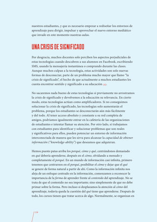 nuestros estudiantes, y que es necesario empezar a rediseñar los entornos de
aprendizaje para dirigir, impulsar y aprovechar el nuevo entorno mediático
que invade en este momento nuestras aulas.



UNA CRISIS DE SIGNIFICADO
Por desgracia, muchos docentes solo perciben los aspectos perjudiciales de
estas tecnologías cuando descubren a sus alumnos en Facebook, escribiendo
SMS, usando la mensajería instantánea o comprando durante las clases.
Aunque muchos culpan a la tecnología, estas actividades son solo nuevas
formas de desconectar, parte de un problema mucho mayor que llamo “la
crisis de significado”, el hecho de que actualmente a muchos estudiantes les
cuesta encontrar sentido y significado a su educación (4).

No sacaremos nada bueno de estas tecnologías si previamente no arrostramos
la crisis de significado y devolvemos a la educación su relevancia. En cierto
modo, estas tecnologías actúan como amplificadores. Si no conseguimos
solucionar la crisis de significado, las tecnologías solo aumentarán el
problema, porque los estudiantes se desconectarán aún más fácilmente
y del todo. Al tener acceso absoluto y constante a su red completa de
amigos, podríamos igualmente entrar en la cafetería de las organizaciones
de estudiantes e intentar llamar su atención. Por otro lado, si trabajamos
con estudiantes para identificar y solucionar problemas que son reales
y significativos para ellos, pueden potenciar un entorno de información
interconectada de manera que les sirva para alcanzar la capacidad de obtener
información (“knowledge-ability”) que deseamos que adquieran.

Hemos puesto patas arriba los porqué, cómo y qué, centrándonos demasiado
en qué debería aprenderse, después en el cómo, olvidando a menudo y
completamente el porqué. En un mundo de información casi infinita, primero
tenemos que centrarnos en el porqué, posibilitar el cómo y dejar que el qué
se genere de forma natural a partir de ahí. Como la información infinita nos
aleja de un enfoque centrado en la información, comenzamos a reconocer la
importancia de la forma de aprender frente al contenido del aprendizaje. No se
trata de que el contenido no sea importante; sino simplemente de que no debe
primar sobre la forma. Pero incluso si desplazamos la atención al cómo del
aprendizaje, todavía queda la cuestión del qué tiene que aprenderse. Después de
todo, los cursos tienen que tratar acerca de algo. Normalmente, se organizan en




  158
 