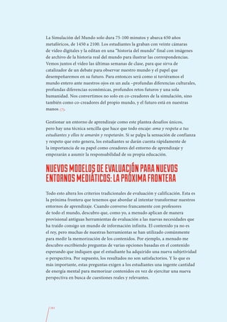 La Simulación del Mundo solo dura 75-100 minutos y abarca 650 años
metafóricos, de 1450 a 2100. Los estudiantes la graban con veinte cámaras
de vídeo digitales y la editan en una “historia del mundo” final con imágenes
de archivo de la historia real del mundo para ilustrar las correspondencias.
Vemos juntos el vídeo las últimas semanas de clase, para que sirva de
catalizador de un debate para observar nuestro mundo y el papel que
desempeñaremos en su futuro. Para entonces será como si tuviéramos el
mundo entero ante nuestros ojos en un aula –profundas diferencias culturales,
profundas diferencias económicas, profundos retos futuros y una sola
humanidad. Nos convertimos no solo en co-creadores de la simulación, sino
también como co-creadores del propio mundo, y el futuro está en nuestras
manos (7).

Gestionar un entorno de aprendizaje como este plantea desafíos únicos,
pero hay una técnica sencilla que hace que todo encaje: ama y respeta a tus
estudiantes y ellos te amarán y respetarán. Si se palpa la sensación de confianza
y respeto que esto genera, los estudiantes se darán cuenta rápidamente de
la importancia de su papel como creadores del entorno de aprendizaje y
empezarán a asumir la responsabilidad de su propia educación.


NUEVOS MODELOS DE EVALUACIÓN PARA NUEVOS
ENTORNOS MEDIÁTICOS: LA PRÓXIMA FRONTERA
Todo esto altera los criterios tradicionales de evaluación y calificación. Esta es
la próxima frontera que tenemos que abordar al intentar transformar nuestros
entornos de aprendizaje. Cuando converso francamente con profesores
de todo el mundo, descubro que, como yo, a menudo aplican de manera
provisional antiguas herramientas de evaluación a las nuevas necesidades que
ha traído consigo un mundo de información infinita. El contenido ya no es
el rey, pero muchas de nuestras herramientas se han utilizado comúnmente
para medir la memorización de los contenidos. Por ejemplo, a menudo me
descubro escribiendo preguntas de varias opciones basadas en el contenido
esperando que indiquen que el estudiante ha adquirido una nueva subjetividad
o perspectiva. Por supuesto, los resultados no son satisfactorios. Y lo que es
más importante, estas preguntas exigen a los estudiantes una ingente cantidad
de energía mental para memorizar contenidos en vez de ejercitar una nueva
perspectiva en busca de cuestiones reales y relevantes.




  161
 