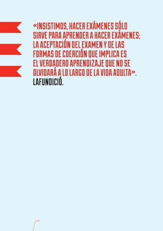 «INSISTIMOS, HACER EXÁMENES SÓLO
SIRVE PARA APRENDER A HACER EXÁMENES;
LA ACEPTACIÓN DEL EXAMEN Y DE LAS
FORMAS DE COERCIÓN QUE IMPLICA ES
EL VERDADERO APRENDIZAJE QUE NO SE
OLVIDARÁ A LO LARGO DE LA VIDA ADULTA».
LAFUNDICIÓ.




 165
 