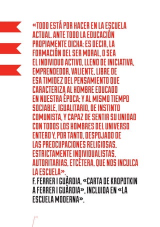 «TODO ESTÁ POR HACER EN LA ESCUELA
ACTUAL. ANTE TODO LA EDUCACIÓN
PROPIAMENTE DICHA: ES DECIR, LA
FORMACIÓN DEL SER MORAL, O SEA
EL INDIVIDUO ACTIVO, LLENO DE INICIATIVA,
EMPRENDEDOR, VALIENTE, LIBRE DE
ESA TIMIDEZ DEL PENSAMIENTO QUE
CARACTERIZA AL HOMBRE EDUCADO
EN NUESTRA ÉPOCA; Y AL MISMO TIEMPO
SOCIABLE, IGUALITARIO, DE INSTINTO
COMUNISTA, Y CAPAZ DE SENTIR SU UNIDAD
CON TODOS LOS HOMBRES DEL UNIVERSO
ENTERO Y, POR TANTO, DESPOJADO DE
LAS PREOCUPACIONES RELIGIOSAS,
ESTRICTAMENTE INDIVIDUALISTAS,
AUTORITARIAS, ETCÉTERA, QUE NOS INCULCA
LA ESCUELA».
F. FERRER I GUÀRDIA, «CARTA DE KROPOTKIN
A FERRER I GUÀRDIA», INCLUIDA EN «LA
ESCUELA MODERNA».
 15
 