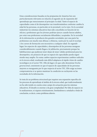 Estas consideraciones basadas en las propuestas de Amartya Sen son
particularmente relevantes en relación al segundo eje de expansión del
aprendizaje que mencionamos al principio: la edad. Tanto el espacio de
capacidades como el de desempeños van transformándose conforme cambia la
edad de las personas, en particular en la juventud y en la vejez. En la sociedad
industrial, los sistemas educativos han sido concebidos en función de los
oficios y profesiones que los jóvenes podrían ejercer cuando fueran adultos,
por estar esas profesiones socialmente difundidas y aceptadas. En la sociedad
de la información se producen dos grandes novedades: por una parte las
profesiones son mucho más difusas y efímeras, razón por la cual el reciclaje
y los cursos de formación son necesarios a cualquier edad. En segundo
lugar, los espacios de capacidades y desempeños de las personas menguan
considerablemente cuando llegan a la jubilación, precisamente porque las
habilitaciones que pudieran tener dejan de tener validez profesional para los
desempeños, sin perjuicio de que su espacio de capacidades pueda seguir
siendo muy amplio. En suma: ambos espacios experimentan cambios radicales
en la tercera edad, resultando más difícil adaptarse al rápido ritmo de cambio
tecnológico en el sector TIC. Ello da lugar a lo que cabe denominar brecha
generacional, consistente en que el espacio de capacidades de las personas
mayores es menguante por lo que respecta al sector TIC. Ello exige acciones
compensatorias si se quiere mantener la condición no excluyente en las
sociedades de la información.

Se trata de un problema estructural que requiere una expansión específica de
los procesos de aprendizaje al ámbito de la tercera edad, que tradicionalmente
no ha sido tenido en cuenta como campo de actuación para los sistemas
educativos. El desafío es enorme y de gran complejidad. Por falta de espacio no
lo analizaremos, ni siquiera mínimamente, limitándonos a señalarlo a título de
conclusión, es decir, como problema abierto.




  179
 