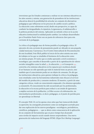 inversiones que los Estados comienzan a realizar en sus sistemas educativos en
los años sesenta y setenta, una generación de pensadores de las instituciones
educativas detectó la posibilidad de articular un conjunto de alternativas
pedagógicas que influyeran en los procesos de cambio social y político.
La educación como subsistema social, desde esta perspectiva, es capaz de
combatir las desigualdades, la injusticia, la ignorancia, el subdesarrollo o
la pobreza producto del sistema. Aplicando un método crítico en la acción
educativa institucional la realidad puede cambiar. Los trabajos desarrollados
por el brasileño Paulo Freire son un punto de referencia clave para esta
corriente de la pedagogía.

La crítica a la pedagogía nace de forma paralela a la pedagogía crítica. El
epicentro de esta corriente de pensamiento puede ser ubicado en una pequeña
ciudad mexicana: Cuernavaca. En el Centro Intercultural de Documentación
de esta localidad, Iván Illich publicó al inicio de los años setenta una serie
de trabajos en los que se estudiaba el fenómeno de la educación como
un sistema propio. El vuelco que se estaba operando a nivel económico y
tecnológico, que concebía el desarrollo a partir de la capitalización de valores
sociales intangibles como la salud (4), la educación (5) o el transporte (6),
convertía a los sistemas educativos en los espacios por excelencia donde
el ser humano no sólo aprendía que todo lo material tiene un precio, sino
también que el conocimiento podía ser un objeto de consumo. De ahí que
las instituciones educativas, para quienes trabajan la crítica a la pedagogía,
sean estudiadas como las herramientas industriales más eficaces al servicio
del modelo de producción y consumo moderno. El maestro, a partir de estas
categorías críticas, vende un conocimiento empacado y los alumnos aprenden
a consumirlo. El conocimiento ha sido secuestrado por los profesionales,
la educación es la excusa perfecta para reducir a un estado de ignorancia
a amplios sectores de la población, y el libre acceso a la información, sin
intermediarios profesionales, es decir, pedagogos, es el punto de partida para
un aprendizaje en libertad.

El concepto Web 2.0, en los apenas cinco años que han transcurrido desde
su aparición, ha conseguido presentarse como un neologismo acertado para
dar una explicación de los nuevos paradigmas –sociológicos, periodísticos,
científicos, pedagógicos…– que se abren como consecuencia de la aplicación
de un conjunto de herramientas que en poco tiempo han alcanzado
unos niveles de impacto social cuando menos sorprendentes. Una nueva
generación de traductores del lenguaje HTML (HyperText Markup Language)




  189
 