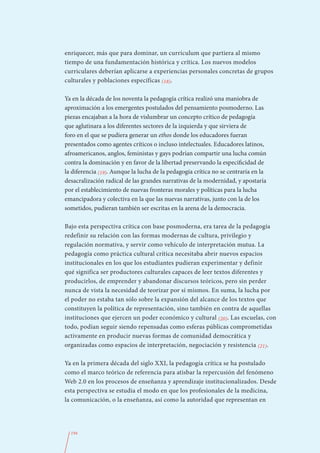 enriquecer, más que para dominar, un currículum que partiera al mismo
tiempo de una fundamentación histórica y crítica. Los nuevos modelos
curriculares deberían aplicarse a experiencias personales concretas de grupos
culturales y poblaciones específicas (18).

Ya en la década de los noventa la pedagogía crítica realizó una maniobra de
aproximación a los emergentes postulados del pensamiento posmoderno. Las
piezas encajaban a la hora de vislumbrar un concepto crítico de pedagogía
que aglutinara a los diferentes sectores de la izquierda y que sirviera de
foro en el que se pudiera generar un ethos donde los educadores fueran
presentados como agentes críticos o incluso intelectuales. Educadores latinos,
afroamericanos, anglos, feministas y gays podrían compartir una lucha común
contra la dominación y en favor de la libertad preservando la especificidad de
la diferencia (19). Aunque la lucha de la pedagogía crítica no se centraría en la
desacralización radical de las grandes narrativas de la modernidad, y apostaría
por el establecimiento de nuevas fronteras morales y políticas para la lucha
emancipadora y colectiva en la que las nuevas narrativas, junto con la de los
sometidos, pudieran también ser escritas en la arena de la democracia.

Bajo esta perspectiva crítica con base posmoderna, era tarea de la pedagogía
redefinir su relación con las formas modernas de cultura, privilegio y
regulación normativa, y servir como vehículo de interpretación mutua. La
pedagogía como práctica cultural crítica necesitaba abrir nuevos espacios
institucionales en los que los estudiantes pudieran experimentar y definir
qué significa ser productores culturales capaces de leer textos diferentes y
producirlos, de emprender y abandonar discursos teóricos, pero sin perder
nunca de vista la necesidad de teorizar por sí mismos. En suma, la lucha por
el poder no estaba tan sólo sobre la expansión del alcance de los textos que
constituyen la política de representación, sino también en contra de aquellas
instituciones que ejercen un poder económico y cultural (20). Las escuelas, con
todo, podían seguir siendo repensadas como esferas públicas comprometidas
activamente en producir nuevas formas de comunidad democrática y
organizadas como espacios de interpretación, negociación y resistencia (21).

Ya en la primera década del siglo XXI, la pedagogía crítica se ha postulado
como el marco teórico de referencia para atisbar la repercusión del fenómeno
Web 2.0 en los procesos de enseñanza y aprendizaje institucionalizados. Desde
esta perspectiva se estudia el modo en que los profesionales de la medicina,
la comunicación, o la enseñanza, así como la autoridad que representan en




  194
 